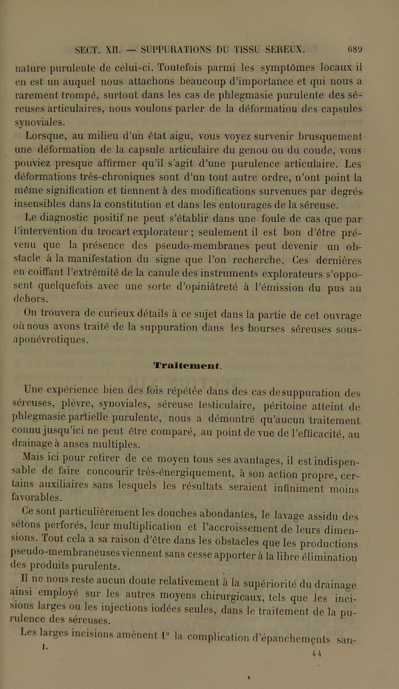 nature purulente de celui-ci. Toutefois parmi les symptômes locaux il en est un auquel nous attachons beaucoup d’importance et qui nous a rarement trompé, surtout dans les cas de phlegmasie purulente des sé- reuses articulaires, nous voulons parler de la déformation des capsules synoviales. Lorsque, au milieu d’un état aigu, vous voyez survenir brusquement une déformation de la capsule articulaire du genou ou du coude, vous pouviez presque affirmer qu’il s’agit d’une purulence articulaire. Les déformations très-chroniques sont d’un tout autre ordre, n’ont point la même signification et tiennent à des modifications survenues par degrés insensibles dans la constitution et dans les entourages de la séreuse. Le diagnostic positif ne peut s’établir dans une foule de cas que par l’intervention du trocart explorateur ; seulement il est bon d’être pré- venu que la présence des pseudo-membranes peut devenir un ob- stacle à la manifestation du signe que l’on recherche. Ces dernières en coiffant l’extrémité de la canule des instruments explorateurs s’oppo- sent quelquefois avec une sorte d’opiniâtreté à l’émission du pus au dehors. On trouvera de curieux détails à ce sujet dans la partie de cet ouvrage où nous avons traité de la suppuration dans les bourses séreuses sous- aponévrotiques. Traitement. Une expérience bien des fois répétée dans des cas de suppuration des séreuses, plèvre, synoviales, séreuse testiculaire, péritoine atteint de phlegmasie partielle purulente, nous a démontré qu’aucun traitement connu jusqu’ici ne peut être comparé, au point de vue de l’efficacité, au drainage à anses multiples. Mais ici pour retirer de ce moyen tous ses avantages, il est indispen- sable de faire concourir très-énergiquement, à son action propre, cer- tains auxiliaires sans lesquels les résultats seraient infiniment moins favorables. Ce sont particulièrement les douches abondantes, le lavage assidu des sétons perforés, leur multiplication et l’accroissement de leurs dimen- sions. Tout cela a sa raison d’être dans les obstacles que les productions pseudo-membraneuses viennent sans cesse apporter à la libre élimination des produits purulents. Il ne nous reste aucun doute relativement à la supériorité du drainage ainsi employé sur les autres moyens chirurgicaux, tels que les inci- sions larges ou les injections iodées seules, dans le traitement de la pu- rulence des séreuses. Les larges incisions amènent 1° la complication d’épanchements sa u-