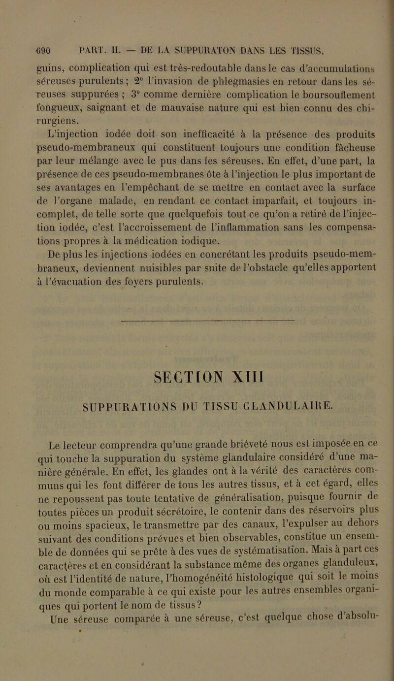 gains, complication qui est très-redoutable dans le cas d’accumulations séreuses purulents ; 2° l’invasion de phlegmasies en retour dans les sé- reuses suppurées ; 3° comme dernière complication le boursouflement fongueux, saignant et de mauvaise nature qui est bien connu des chi- rurgiens. L’injection iodée doit son inefficacité k la présence des produits pseudo-membraneux qui constituent toujours une condition fâcheuse par leur mélange avec le pus dans les séreuses. En effet, d’une part, la présence de ces pseudo-membranes ôte à l’injection le plus important de ses avantages en l’empêchant de se mettre en contact avec la surface de l’organe malade, en rendant ce contact imparfait, et toujours in- complet, de telle sorte que quelquefois tout ce qu’on a retiré de l’injec- tion iodée, c’est l’accroissement de l’inflammation sans les compensa- tions propres à la médication iodique. De plus les injections iodées en concrélant les produits pseudo-mem- braneux, deviennent nuisibles par suite de l’obstacle qu’elles apportent à l’évacuation des foyers purulents. SECTION XÏIÏ SUPPURATIONS DU TISSU GLANDULAIRE. Le lecteur comprendra qu’une grande brièveté nous est. imposée en ce qui touche la suppuration du système glandulaire considéré d’une ma- nière générale. En effet, les glandes ont à la vérité des caractères com- muns qui les font différer de tous les autres tissus, et à cet égard, elles ne repoussent pas toute tentative de généralisation, puisque fournir de toutes pièces un produit sécrétoire, le contenir dans des réservoirs plus ou moins spacieux, le transmettre par des canaux, l’expulser au dehors suivant des conditions prévues et bien observables, constitue un ensem- ble de données qui se prête à des vues de systématisation. Mais à part ces caractères et en considérant la substance même des organes glanduleux, où est l’identité de nature, l’homogénéité histologique qui soit le moins du monde comparable à ce qui existe pour les autres ensembles organi- ques qui portent le nom de tissus? Une séreuse comparée à une séreuse, c’est quelque chose d’absolu-