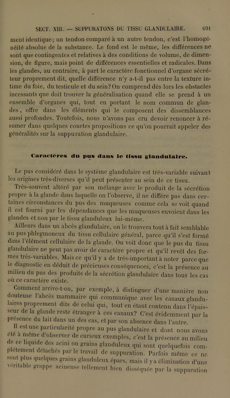 ment identique; un tendon comparé à un autre tendon, c’est l’homogé- néité absolue de la substance. Le fond est le môme, les différences ne sont que contingentes et relatives à des conditions de volume, de dimen- sion, de figure, mais point de différences essentielles et radicales. Dans les glandes, au contraire, à part le caractère fonctionnel d’organe sécré- teur proprement dit, quelle différence n’y a-t-il pas entre la texture in- time du foie, du testicule et du sein? On comprend dès lors les obstacles incessants que doit trouver la généralisation quand elle se prend à un ensemble d’organes qui, tout en portant le nom commun de glan- des , offre dans les éléments qui le composent des dissemblances aussi profondes. Toutefois, nous n’avons pas cru devoir renoncer à ré- sumer dans quelques courtes propositions ce qu’on pourrait appeler des généralités sur la suppuration glandulaire. Caractères (lu pus dans le tissu glandulaire. Le pus considéré dans le système glandulaire est très-variable suivant les origines très-diverses qu’il peut présenter au sein de ce tissu. Très-souvent altéré par son mélange avec le produit de la sécrétion propre à la glande dans laquelle on l’observe, il ne diffère pas dans cer- taines circonstances du pus des muqueuses comme cela se voit quand il est fourni par les dépendances que les muqueuses envoient dans les glandes et non par le tissu glanduleux lui-môme. Ailleurs dans un abcès glandulaire, on le trouvera tout à fait semblable au pus phlegmoneux du tissu cellulaire général, parce qu’il s’est formé dans l’élément cellulaire de la glande. On voit donc que le pus du tissu glandulaire ne peut pas avoir de caractère propre et qu’il revêt des for- mes très-variables. Mais ce qu’il y a de très-important à noter parce que le diagnostic en déduit de précieuses conséquences, c’est la présence au milieu du pus des produits de la sécrétion glandulaire dans tous les cas où ce caractère existe. Comment arrive-t-on, par exemple, à distinguer d’une manière non douteuse l’abcès mammaire qui communique avec les canaux glandu- laires proprement dits de celui qui, tout en étant contenu dans l’épais- seur de la glande reste étranger à ces canaux? C’est évidemment par la présence du lait dans un des cas, et par son absence dans l’autre Il est une particularité propre au pus glandulaire et dont nous avons été a môme d’observer de curieux exemples, c’est la présence au milieu de ce liquide des acini ou grains glanduleux qui sont quelquefois com- plètement détachés par le travail de suppuration. Parfois môme ce ne sont plus quelques grains glanduleux épars, mais il ya élimination d’une 'éntable grappe acineuse tellement bien disséquée par la suppuration