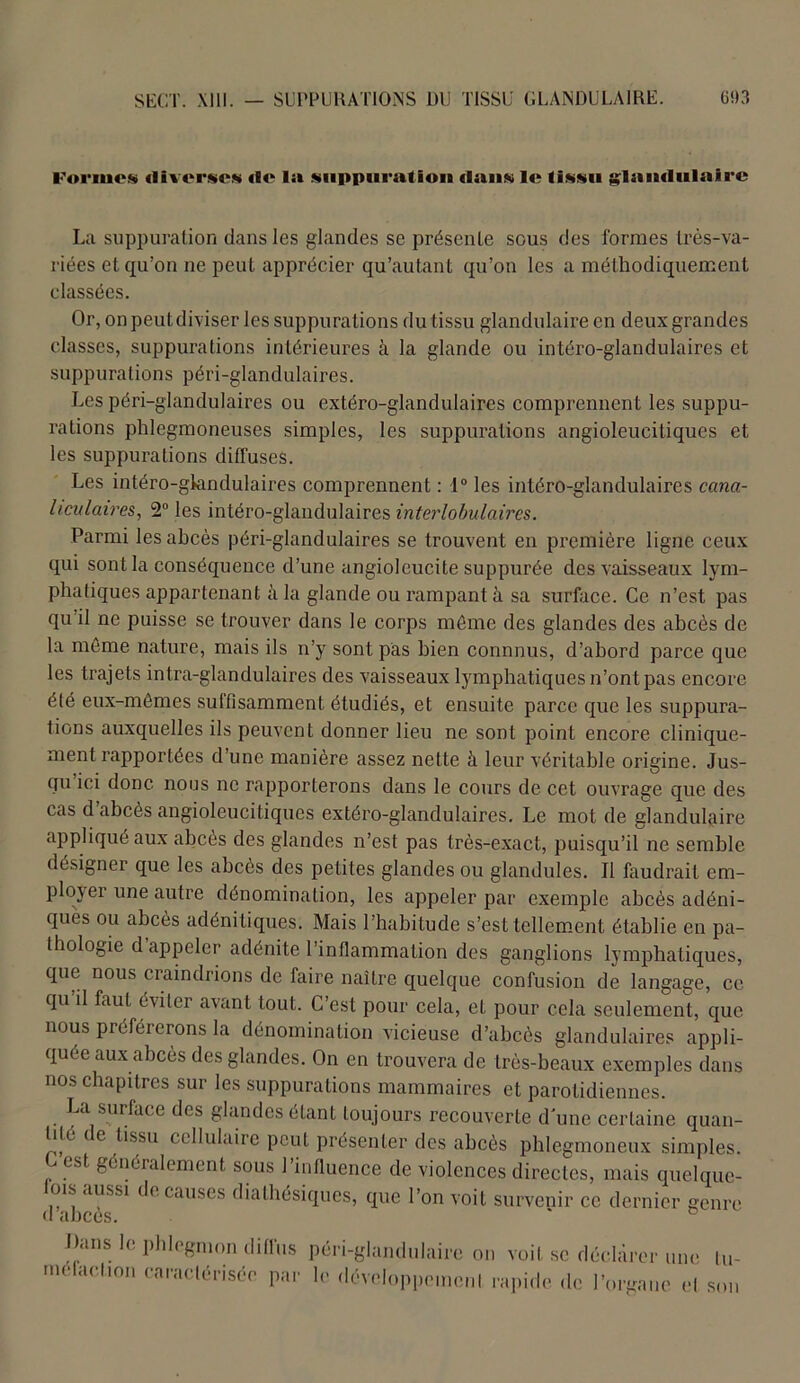 l'orinott iliverscM de la suppuration dans le tissu glandulaire La suppuration dans les glandes se présente sous des formes très-va- riées et qu’on ne peut apprécier qu’autant qu’on les a méthodiquement classées. Or, on peut diviser les suppurations du tissu glandulaire en deux grandes classes, suppurations intérieures à la glande ou intéro-glandulaires et suppurations péri-glandulaires. Les péri-glandulaires ou extéro-glandulaires comprennent les suppu- rations phlegmoneuses simples, les suppurations angioleueitiques et les suppurations diffuses. Les intéro-glandulaires comprennent : 1° les intéro-glandulaires cana- hculaires, 2° les intéro-glandulaires interlobulaires. Parmi les abcès péri-glandulaires se trouvent en première ligne ceux qui sont la conséquence d’une angioleucite suppurée des vaisseaux lym- phatiques appartenant h la glande ou rampant à sa surface. Ce n’est pas qu il ne puisse se trouver dans le corps môme des glandes des abcès de la môme nature, mais ils n’y sont pas bien connnus, d’abord parce que les trajets intra-glandulaires des vaisseaux lymphatiques n’ont pas encore été eux-mêmes suffisamment étudiés, et ensuite parce que les suppura- tions auxquelles ils peuvent donner lieu ne sont point encore clinique- ment rapportées d’une manière assez nette à leur véritable origine. Jus- qu ici donc nous ne rapporterons dans le cours de cet ouvrage que des cas d’abcès angioleueitiques extéro-glandulaires. Le mot de glandulaire appliqué aux abcès des glandes n’est pas très-exact, puisqu’il ne semble désigner que les abcès des petites glandes ou glandules. Il faudrait em- ploi er une autre dénomination, les appeler par exemple abcès adéni- ques ou abcès adénitiques. Mais l’habitude s’est tellement établie en pa- thologie d appeler adénite l’inflammation des ganglions lymphatiques, que nous craindrions de faire naître quelque confusion de langage, ce qu il faut éviter avant tout. C’est pour cela, et pour cela seulement, que nous préférerons la dénomination vicieuse d’abcès glandulaires appli- quée aux abcès des glandes. On en trouvera de très-beaux exemples dans nos chapitres sur les suppurations mammaires et parotidiennes. La surface des glandes étant toujours recouverte d’une certaine quan- lile de tissu cellulaire peut présenter des abcès phlegmoneux simples. C est, généralement sous l’influence de violences directes, mais quelque- ois aussi de causes diathésiques, que l’on voit survenir ce dernier genre Dans le phlegmon diffus péri-glandulaire on voit se déchirer une tu- molaelion caractérisée par le développement rapide de l’organe et son