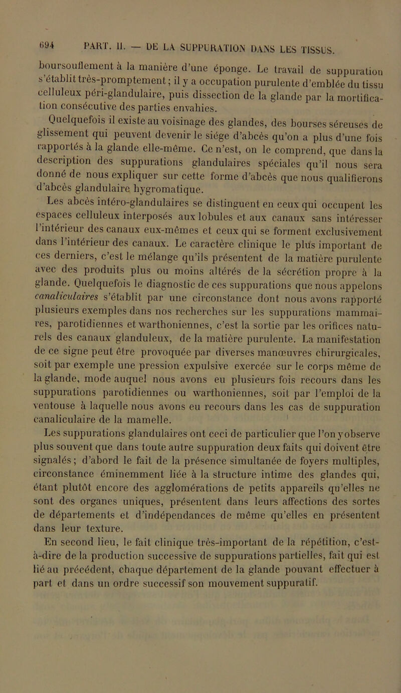 boursouflement à lu manière d’une éponge. Le travail de suppuration s établit très-promptement; il y a occupation purulente d’emblée du tissu celluleux péri-glandulaire, puis dissection de la glande par la mortifica- tion consécutive des parties envahies. Quelquefois il existe au voisinage des glandes, des bourses séreuses de glissement qui peuvent devenir le siège d’abcès qu’on a plus d’une fois rapportés à la glande elle-même. Ce n’est, on le comprend, que dans la description des suppurations glandulaires spéciales qu’il nous sera donné de nous expliquer sur cette forme d’abcès que nous qualifierons d’abcès glandulaire hygromalique. Les abcès intéro-glandulaires se distinguent en ceux qui occupent les espaces celluleux interposés aux lobules et aux canaux sans intéresser l’intérieur des canaux eux-mêmes et ceux qui se forment exclusivement dans 1 intérieur des canaux. Le caractère clinique le plus important de ces derniers, c est le mélange qu’ils présentent de la matière purulente avec des produits plus ou moins altérés de la sécrétion propre à la glande. Quelquefois le diagnostic de ces suppurations que nous appelons canaliculaires s’établit par une circonstance dont nous avons rapporté plusieurs exemples dans nos recherches sur les suppurations mammai- res, parotidiennes et warthoniennes, c’est la sortie par les orifices natu- rels des canaux glanduleux, de la matière purulente. La manifestation de ce signe peut être provoquée par diverses manœuvres chirurgicales, soit par exemple une pression expulsive exercée sur le corps même de la glande, mode auquel nous avons eu plusieurs fois recours dans les suppurations parotidiennes ou warthoniennes, soit par l’emploi de la ventouse à laquelle nous avons eu recours dans les cas de suppuration canaliculaire de la mamelle. Les suppurations glandulaires ont ceci de particulier que l’on yobserve plus souvent que dans toute autre suppuration deux faits qui doivent être signalés; d’abord le fait de la présence simultanée de foyers multiples, circonstance éminemment liée à la structure intime des glandes qui, étant plutôt encore des agglomérations de petits appareils qu’elles ne sont des organes uniques, présentent dans leurs affections des sortes de départements et d’indépendances de même qu’elles en présentent dans leur texture. En second lieu, le fait clinique très-important de la répétition, c’est- fi-dire de la production successive de suppurations partielles, fait qui est lié au précédent, chaque département de la glande pouvant effectuer à part et dans un ordre successif son mouvement suppuratif.