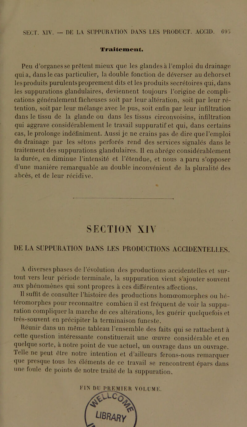 Traitement Peu d’organes se prêtent mieux que les glandes à l’emploi du drainage tpiia, dans le cas particulier, la double fonction de déverser au dehors et les produits purulents proprement dits et les produits secrétoires qui, dans les suppurations glandulaires, deviennent toujours l’origine de compli- cations généralement fâcheuses soit par leur altération, soit par leur ré- tention, soit par leur mélange avec le pus, soit enfin par leur infiltration dans le tissu de la glande ou dans les tissus circonvoisins, infiltration qui aggrave considérablement le travail suppuratif et qui, dans certains cas, le prolonge indéfiniment. Aussi je ne crains pas de dire que l’emploi du drainage par les sétons perforés rend des services signalés dans le traitement des suppurations glandulaires. Il en abrège considérablement la durée, en diminue l’intensité et l’étendue, et nous a paru s’opposer d’une manière remarquable au double inconvénient de la pluralité des abcès, et de leur récidive. SECTION XIV 1)E LA SUPPURATION DANS LES PRODUCTIONS ACCIDENTELLES. A diverses phases de l’évolution des productions accidentelles et sur- tout vers leur période terminale, la suppuration vient s’ajouter souvent aux phénomènes qui sont propres à ces différentes affections. Il suffit de consulter l’histoire des productions homœomorphes ou hé- téromorphes pour reconnaître combien il est fréquent de voir la suppu- ration compliquer la marche de ces altérations, les guérir quelquefois et très-souvent en précipiter la terminaison funeste. Réunir dans un môme tableau l’ensemble des faits qui se rattachent à cette question intéressante constituerait une œuvre considérable et en quelque sorte, a notre point de vue actuel, un ouvrage dans un ouvrage. J elle ne peut être notre intention et d’ailleurs ferons-nous remarquer que presque tous les éléments de ce travail se rencontrent épars dans une foule de points de notre traité de la Suppuration. FIN DU PREMIER VOLUME.