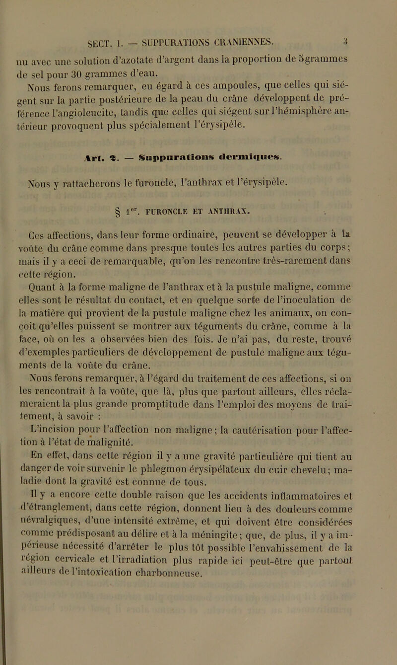 nu avec une solution d’azotate d’argent dans la proportion de bgrammes de sel pour 30 grammes d’eau. Nous ferons remarquer, eu égard à ces ampoules, que celles qui siè- gent sur la partie postérieure de la peau du crâne développent de pré- férence I’angioleucite, tandis que celles qui siègent sur l’hémisphère an- térieur provoquent plus spécialement l’érysipèle. Art. î. — SaappuratïoM* ilermûiues. Nous y rattacherons le furoncle, l’anthrax et l’érysipèle. § 1er. FURONCLE ET ANTHRAX. Ces affections, dans leur forme ordinaire, peuvent se développer à la voûte du crâne comme dans presque toutes les autres parties du corps ; mais il y a ceci de remarquable, qu’on les rencontre, très-rarement dans cette région. Quant à la forme maligne de l’anthrax et à la pustule maligne, comme elles sont le résultat du contact, et en quelque sorte de l’inoculation de la matière qui provient de la pustule maligne chez les animaux, on con- çoit qu’elles puissent se montrer aux téguments du crâne, comme à la face, où on les a observées bien des fois. Je n’ai pas, du reste, trouvé d’exemples particuliers de développement de pustule maligne aux tégu- ments de la voûte du crâne. Nous ferons remarquer, à l’égard du traitement de ces affections, si on les rencontrait à la voûte, que là, plus que partout ailleurs, elles récla- meraient la plus grande promptitude dans l’emploi des moyens de trai- tement, à savoir : L’incision pour l’affection non maligne; la cautérisation pour l’affec- tion à l’état de malignité. En effet, dans cette région il y a une gravité particulière qui tient au danger de voir survenir le phlegmon érysipélateux du cuir chevelu; ma- ladie dont la gravité est connue de tous. Il y a encore celte double raison que les accidents inflammatoires et d’étranglement, dans cette région, donnent lieu à des douleurs comme névralgiques, d’une intensité extrême, et qui doivent être considérées comme prédisposant au délire eL à la méningite ; que, de plus, il y a im - périeuse nécessité d’arrêter le plus tôt possible l’envahissement de la région cervicale et l’irradiation plus rapide ici peut-être que partout ailleurs de l’intoxication charbonneuse.