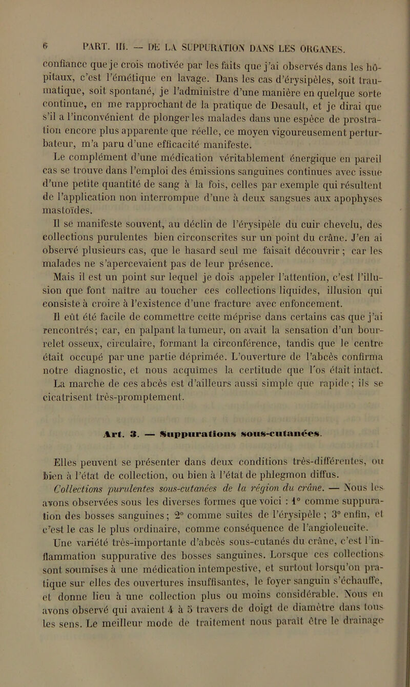 confiance que je crois rnotivée par les faits que j’ai observés dans les hô- pitaux, c’est l’émétique en lavage. Dans les cas d’érysipèles, soit trau- matique, soit spontané, je l’administre d’une manière en quelque sorte continue, en me rapprochant de la pratique de Desault, et je dirai que s'il a l’inconvénient de plonger les malades dans une espèce de prostra- tion encore plus apparente que réelle, ce moyen vigoureusement pertur- bateur, m’a paru d’une efficacité manifeste. Le complément d’une médication véritablement énergique en pareil cas se trouve dans l’emploi des émissions sanguines continues avec issue d’une petite quantité de sang à la fois, celles par exemple qui résultent de l’application non interrompue d’une il deux sangsues aux apophyses mastoïdes. Il se manifeste souvent, au déclin de l’érysipèle du cuir chevelu, des collections purulentes bien circonscrites sur un point du crâne. J’en ai observé plusieurs cas, que le hasard seul me faisait découvrir ; car les malades ne s’apercevaient pas de leur présence. Mais il est un point sur lequel je dois appeler l’attention, c’est l’illu- sion que font naître au toucher ces collections liquides, illusion qui consiste à croire à l’existence d’une fracture avec enfoncement. Il eût été facile de commettre cette méprise dans certains cas que j’ai rencontrés; car, en palpant la tumeur, on avait la sensation d’un bour- relet osseux, circulaire, formant la circonférence, tandis que le centre était occupé par une partie déprimée. L’ouverture de l’abcès confirma notre diagnostic, et nous acquîmes la certitude que Los était intact. La marche de ces abcès est d’ailleurs aussi simple que rapide; ils se cicatrisent très-promptement. Art. 3. — Suppurations sous-culauées. Elles peuvent se présenter dans deux conditions très-différentes, ou bien à l’étal de collection, ou bien à l’état de phlegmon ditfus. Collections purulentes sous-cutanées de la région du crâne. — Nous les avons observées sous les diverses formes que voici : 1° comme suppura- tion des bosses sanguines ; 2° comme suites de l’érysipèle ; 3° enfin, et erest le cas le plus ordinaire, comme conséquence de l’angioleucite. Une variété très-importante d’abcès sous-cutanés du crâne, c’est 1 in- flammation suppurative des bosses sanguines. Lorsque ces collections sont soumises à une médication intempestive, et surtout lorsqu’on pra- tique sur elles des ouvertures insuffisantes, le foyer sanguin s’échauffe, et donne lieu à une collection plus ou moins considérable. Nous en avons observé qui avaient 4 à 5 travers de doigt de diamètre dans tous les sens. Le meilleur mode de traitement nous paraît être le drainage-