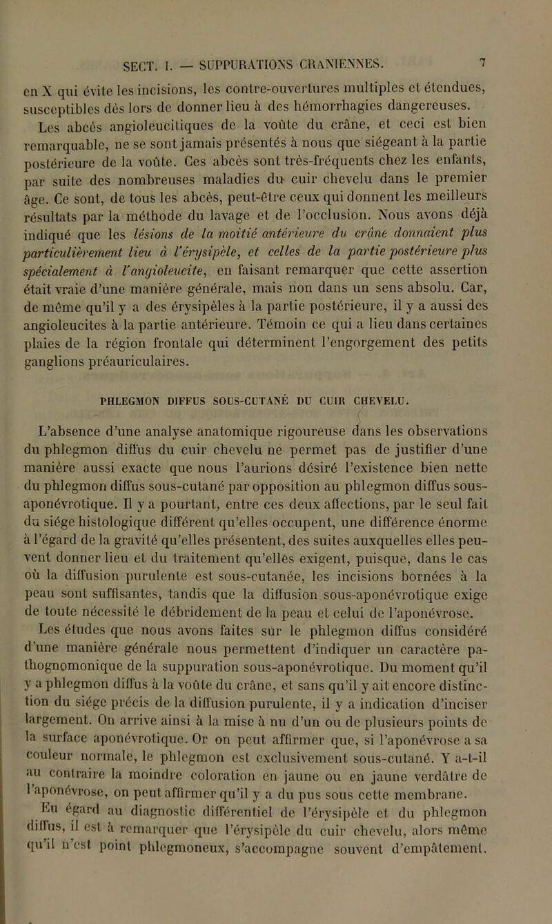 en X qui évite les incisions, les contre-ouvertures multiples et étendues, susceptibles dès lors de donner lieu à des hémorrhagies dangereuses. Les abcès angioleucitiques de la voûte du crâne, et ceci est bien remarquable, ne se sont jamais présentés à nous que siégeant à la partie postérieure de la voûte. Ces abcès sont très-fréquents chez les enfants, par suite des nombreuses maladies du cuir chevelu dans le premier âge. Ce sont, de tous les abcès, peut-être ceux qui donnent les meilleurs résultats par la méthode du lavage et de l’occlusion. Nous avons déjà indiqué que les lésions de la moitié antérieure du crâne donnaient plus particulièrement lieu à l'érysipèle, et celles de la partie postérieure plus spécialement à l'angioleucite, en faisant remarquer que cette assertion était vraie d’une manière générale, mais non dans un sens absolu. Car, de même qu’il y a des érysipèles à la partie postérieure, il y a aussi des angioleucites à la partie antérieure. Témoin ce qui a lieu dans certaines plaies de la région frontale qui déterminent l’engorgement des petits ganglions préauriculaires. PHLEGMON DIFFUS SOUS-CUTANÉ DU CUIR CHEVELU. ~ ( L’absence d’une analyse anatomique rigoureuse dans les observations du phlegmon diffus du cuir chevelu ne permet pas de justifier d’une manière aussi exacte que nous l’aurions désiré l’existence bien nette du phlegmon diffus sous-cutané par opposition au phlegmon diffus sous- aponévrotique. Il y a pourtant, entre ces deux affections, par le seul fait du siège histologique différent qu’elles occupent, une différence énorme à l’égard de la gravité qu’elles présentent, des suites auxquelles elles peu- vent donner lieu et du traitement qu’elles exigent, puisque, dans le cas où la diffusion purulente est sous-cutanée, les incisions bornées à la peau sont suffisantes, tandis que la diffusion sous-aponévrotique exige de toute nécessité le débridement de la peau et celui de l’aponévrose. Les études que nous avons faites sur le phlegmon diffus considéré d’une manière générale nous permettent d’indiquer un caractère pa- thognomonique de la suppuration sous-aponévrotique. Du moment qu’il y a phlegmon diffus à la voûté du crâne, et sans qu’il y ait encore distinc- tion du siège précis de la diffusion purulente, il y a indication d’inciser largement. On arrive ainsi à la mise à nu d’un ou de plusieurs points de la surface aponévrolique. Or on peut affirmer que, si l’aponévrose a sa couleur normale, le phlegmon est exclusivement sous-cutané. Y a-t-il au contraire la moindre coloration en jaune ou en jaune verdâtre de 1 aponévrose, on peut affirmer qu’il y a du pus sous cette membrane. Lu égard au diagnostic différentiel de l’érysipèle et du phlegmon diffus, il est à remarquer que l’érysipèle du cuir chevelu, alors même qu’il n’est point phlegmoneux, s’accompagne souvent d’empâtement.