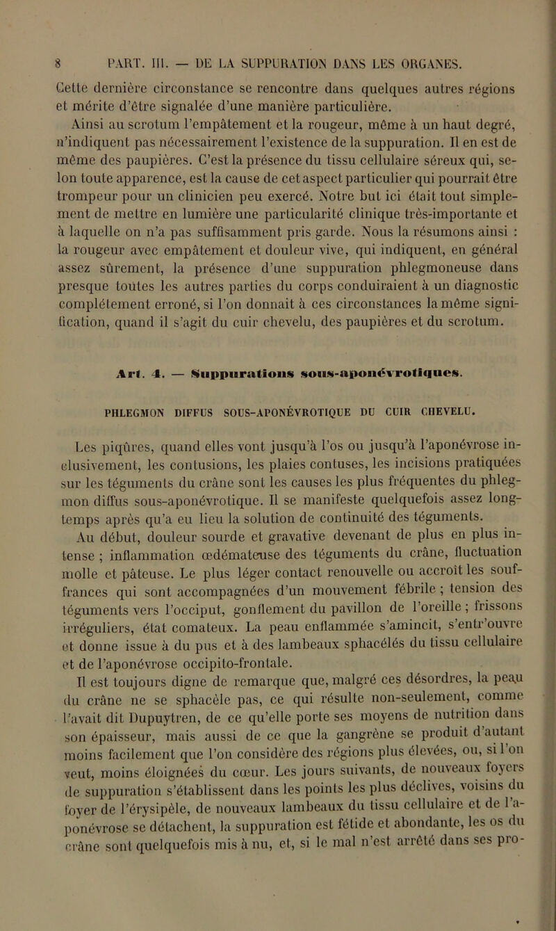 Cette dernière circonstance se rencontre dans quelques autres régions et mérite d’étre signalée d’une manière particulière. Ainsi au scrotum l’empâtement et la rougeur, même à un haut degré, n’indiquent pas nécessairement l’existence de la suppuration. Il en est de môme des paupières. C’est la présence du tissu cellulaire séreux qui, se- lon toute apparence, est la cause de cet aspect particulier qui pourrait être trompeur pour un clinicien peu exercé. Notre but ici était tout simple- ment de mettre en lumière une particularité clinique très-importante et à laquelle on n’a pas suffisamment pris garde. Nous la résumons ainsi : la rougeur avec empâtement et douleur vive, qui indiquent, en général assez sûrement, la présence d’une suppuration phlegmoneuse dans presque toutes les autres parties du corps conduiraient à un diagnostic complètement erroné, si l’on donnait à ces circonstances la môme signi- fication, quand il s’agit du cuir chevelu, des paupières et du scrotum. A ri. 4. — Suppurations sotis-aponévrotlques. PHLEGMON DIFFUS SOUS-AFONÉVROTIQUE DU CUIR CHEVELU. Les piqûres, quand elles vont jusqu’à l’os ou jusqu’à l’aponévrose in- clusivement, les contusions, les plaies contuses, les incisions pratiquées sur les téguments du crâne sont les causes les plus fréquentes du phleg- mon diffus sous-aponévrotique. Il se manifeste quelquefois assez long- temps après qu’a eu lieu la solution de continuité des téguments. Au début, douleur sourde et gravative devenant de plus en plus in- tense ; inflammation œdémateuse des téguments du crâne, fluctuation molle et pâteuse. Le plus léger contact renouvelle ou accroît les souf- frances qui sont accompagnées d’un mouvement fébrile ; tension des téguments vers l’occiput, gonflement du pavillon de l’oreille; frissons irréguliers, état comateux. La peau enflammée s’amincit, s entrouvre et donne issue à du pus et à des lambeaux spliacélés du tissu cellulaire et de l’aponévrose occipito-fronlale. Il est toujours digne de remarque que, malgré ces désordres, la peau du crâne ne se sphacèle pas, ce qui résulte non-seulement, comme l’avait dit Dupuytren, de ce qu’elle porte ses moyens de nutrition dans son épaisseur, mais aussi de ce que la gangrène se produit d autant moins facilement que l’on considère des régions plus élevées, ou, si 1 on veut, moins éloignées du cœur. Les jours suivants, de nouveaux foyers de suppuration s’établissent dans les points les plus déclives, voisins du loyer de l’érysipèle, de nouveaux lambeaux du tissu cellulaire et de 1 a- ponévrose se détachent, la suppuration est fétide et abondante, les os du crâne sont quelquefois mis à nu, et, si le mal n’est arrêté dans ses pio-