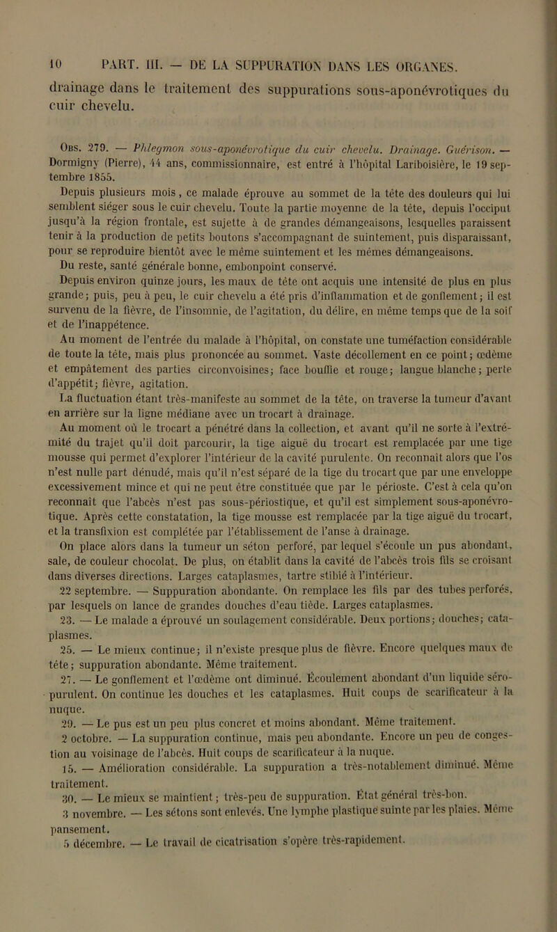 drainage dans le traitement des suppurations sous-aponévrotiques du cuir chevelu. Obs. 279. — Phlegmon sous-aponévrotique du cuir chevelu. Drainage. Guérison. — Dormigny (Pierre), 44 ans, commissionnaire, est entré à l’hôpital Lariboisière, le 19 sep- tembre 1855. Depuis plusieurs mois, ce malade éprouve au sommet de la tête des douleurs qui lui semblent siéger sous le cuir chevelu. Toute la partie moyenne de la tête, depuis l’occiput jusqu’à la région frontale, est sujette à de grandes démangeaisons, lesquelles paraissent tenir à la production de petits boutons s’accompagnant de suintement, puis disparaissant, pour se reproduire bientôt avec le même suintement et les mêmes démangeaisons. Du reste, santé générale bonne, embonpoint conservé. Depuis environ quinze jours, les maux, de tète ont acquis une intensité de plus en plus grande ; puis, peu à peu, le cuir chevelu a été pris d’inflammation et de gonflement ; il est survenu de la fièvre, de l’insomnie, de l’agitation, du délire, en même temps que de la soif et de l’inappétence. Au moment de l’entrée du malade à l’hôpital, on constate une tuméfaction considérable de toute la tête, mais plus prononcée au sommet. Vaste décollement en ce point; œdème et empâtement des parties circonvoisines; face bouffie et rouge; langue blanche ; perte d’appétit ; fièvre, agitation. La fluctuation étant très-manifeste au sommet de la tête, on traverse la tumeur d’avant en arrière sur la ligne médiane avec un trocart à drainage. Au moment où le trocart a pénétré dans la collection, et avant qu’il ne sorte à l’extré- mité du trajet qu’il doit parcourir, la tige aiguë du trocart est remplacée par une tige mousse qui permet d’explorer l’intérieur de la cavité purulente. On reconnaît alors que l’os n’est nulle part dénudé, mais qu’il n’est séparé de la tige du trocart que par une enveloppe excessivement mince et qui ne peut être constituée que par le périoste. C’est à cela qu’on reconnaît que l’abcès n’est pas sous-périostique, et qu’il est simplement sous-aponévro- tique. Après cette constatation, la tige mousse est remplacée par la tige aiguë du trocart, et la transfixion est complétée par l’établissement de l’anse à drainage. On place alors dans la tumeur un séton perforé, par lequel s’écoule un pus abondant, sale, de couleur chocolat. De plus, on établit dans la cavité de l’abcès trois fds se croisant dans diverses directions. Larges cataplasmes, tartre stibié à l’intérieur. 22 septembre. — Suppuration abondante. On remplace les fds par des tubes perforés, par lesquels on lance de grandes douches d’eau tiède. Larges cataplasmes. 23. — Le malade a éprouvé un soulagement considérable. Deux portions; douches; cata- plasmes. 25. — Le mieux continue; il n’existe presque plus de fièvre. Encore quelques maux de tête ; suppuration abondante. Même traitement. 27. — Le gonflement et l’œdème ont diminué. Écoulement abondant d’un liquide séro- purulent. On continue les douches et les cataplasmes. Huit coups de scarificateur a la nuque. 29. — Le pus est un peu plus concret et moins abondant. Même traitement. 2 octobre. — La suppuration continue, mais peu abondante. Encore un peu de conges- tion au voisinage de l’abcès. Huit coups de scarificateur à la nuque. 15. — Amélioration considérable. La suppuration a très-notablement diminué. Même traitement. 30. — Le mieux se maintient ; très-peu de suppuration. État général très-bon. 3 novembre. — Les sétons sont enlevés. Une lymphe plastique suinte par les plaies. Même pansement. 5 décembre. — Le travail de cicatrisation s’opère très-rapidement.