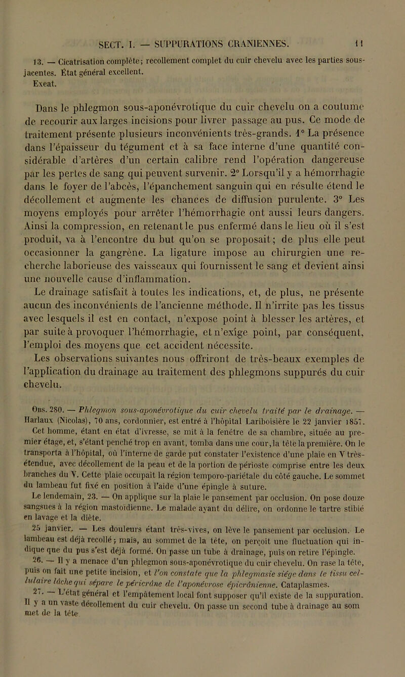 13. — Cicatrisation complète; recollement complet du cuir chevelu avec les parties sous- jacentes. État général excellent. Exeat. Dans le phlegmon sous-aponévrotique du cuir chevelu on a coutume de recourir aux larges incisions pour livrer passage au pus. Ce mode de traitement présente plusieurs inconvénients très-grands. 1° La présence dans l’épaisseur du tégument et à sa face interne d’une quantité con- sidérable d’artères d’un certain calibre rend l’opération dangereuse par les pertes de sang qui peuvent survenir. 2° Lorsqu’il y a hémorrhagie dans le foyer de l’abcès, l’épanchement sanguin qui en résulte étend le décollement et augmente les chances de diffusion purulente. 3° Les moyens employés pour arrêter l’hémorrhagie ont aussi leurs dangers. Ainsi la compression, en retenant le pus enfermé dans le lieu où il s’est produit, va à l’encontre du but qu’on se proposait; de plus elle peut occasionner la gangrène. La ligature impose au chirurgien une re- cherche laborieuse des vaisseaux qui fournissent le sang et devient ainsi une nouvelle cause d’inflammation. Le drainage satisfait à toutes les indications, et, de plus, ne présente aucun des inconvénients de l’ancienne méthode. Il h’irritc pas les tissus avec lesquels il est en contact, n’expose point à blesser les artères, et par suite à provoquer l’hémorrhagie, et n’exige point, par conséquent, l’emploi des moyens que cet accident nécessite. Les observations suivantes nous offriront de très-beaux exemples de l’application du drainage au traitement des phlegmons suppurés du cuir chevelu. Obs. 280. — Phlegmon sous-aponévrotigue du cuir chevelu traité par le drainage. — Harlaux (Nicolas), 70 ans, cordonnier, est entré à l’hôpital Lariboisière le 22 janvier 1857. Cet homme, étant en état d’ivresse, se mit à la fenêtre de sa chambre, située au pre- mier étage, et, s’étant penché trop en avant, tomba dans une cour, la tête la première. On le transporta à l’hôpital, où l’interne de garde put constater l’existence d’une plaie en Y très- étendue, avec décollement de la peau et de la portion de périoste comprise entre les deux branches du Y. Cette plaie occupait la région temporo-pariétale du côté gauche. Le sommet du lambeau fut fixé en position à l’aide d’une épingle à suture. Le lendemain, 23. — On applique sur la plaie le pansement par occlusion. On pose douze sangsues à la région mastoïdienne. Le malade ayant du délire, on ordonne le tartre stibié en lavage et la diète. 25 janvier, — Les douleurs étant très-vives, on lève le pansement par occlusion. Le lambeau est déjà recollé > mais, au sommet de la tète, on perçoit une fluctuation qui in- dique que du pus s’est déjà formé. On passe un tube à drainage, puis on retire l’épingle. 26. Il y a menace d’un phlegmon sous-aponévrotique du cuir chevelu. On rase la télé, puis on lait une petite incision, et l’on constate que la phlegmasie siège dans le tissu cel- lulaire lâche gui sépare le péricrdne de l’aponévrose épierûnienne. Cataplasmes. 2 /. L état général et l’empâtement local font supposer qu’il existe de la suppuration. Il y a un vaste décollement du cuir chevelu. On passe un second tube à drainage au som met de la tête