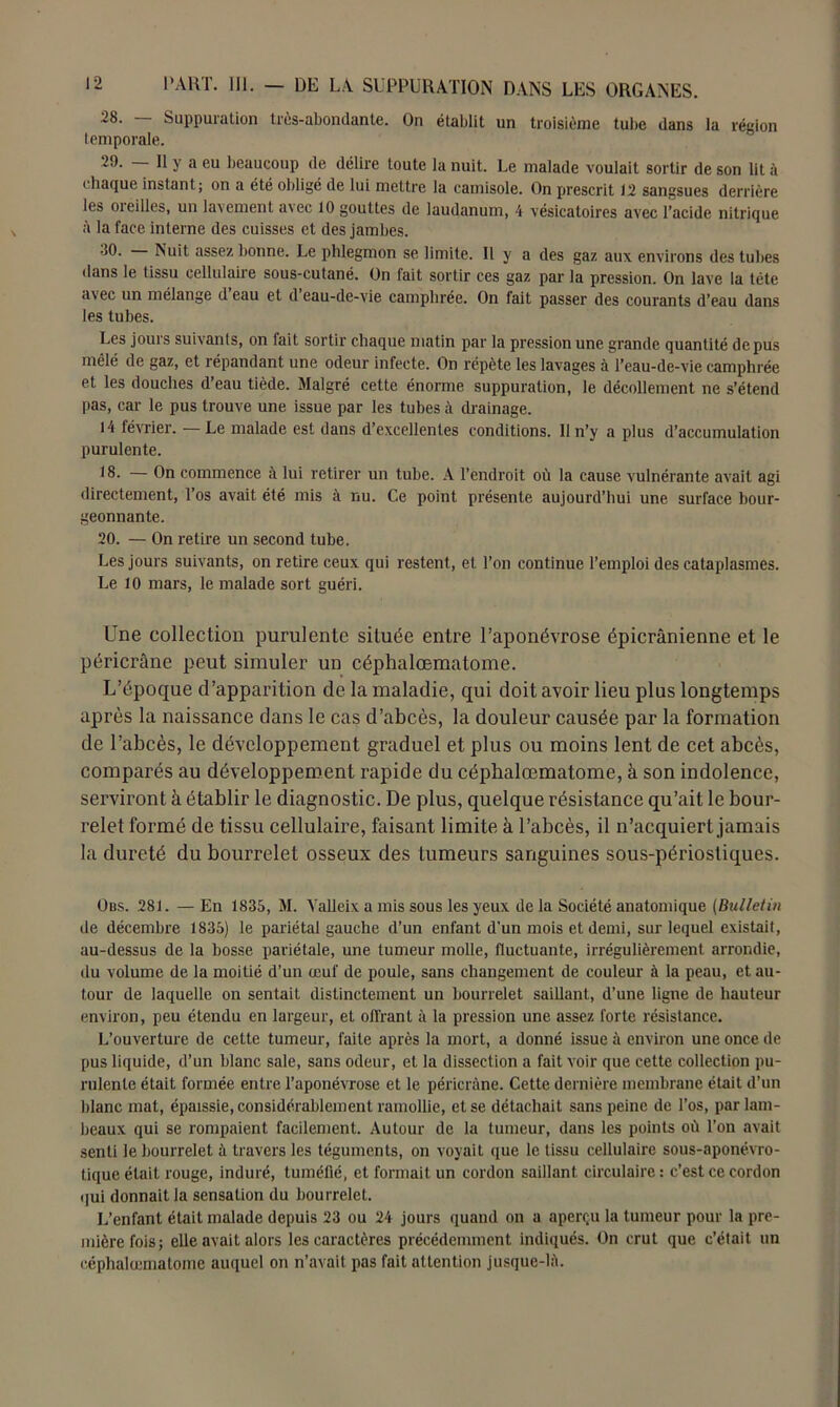 28. Suppuration très-abondante. On établit un troisième tube dans la région temporale. 29- Il y a eu beaucoup de délire toute la nuit. Le malade voulait sortir de son lit à chaque instant; on a été obligé de lui mettre la camisole. On prescrit 12 sangsues derrière les oieilles, un lavement avec 10 gouttes de laudanum, 4 vésicatoires avec l’acide nitrique à la face interne des cuisses et des jambes. 80. Nuit assez bonne. Le phlegmon se limite. Il y a des gaz aux environs des tubes dans le tissu cellulaire sous-cutané. On fait sortir ces gaz par la pression. On lave la tête avec un mélange d eau et d eau-de-vie camphrée. On fait passer des courants d’eau dans les tubes. Les jours suivants, on fait sortir chaque matin par la pression une grande quantité de pus mêlé de gaz, et répandant une odeur infecte. On répète les lavages à l’eau-de-vie camphrée et les douches d’eau tiède. Malgré cette énorme suppuration, le décollement ne s’étend pas, car le pus trouve une issue par les tubes à drainage. 14 février. —Le malade est dans d’excellentes conditions. Il n’y a plus d’accumulation purulente. 18. — On commence à lui retirer un tube. A l’endroit où la cause vulnérante avait agi directement, l’os avait été mis à nu. Ce point présente aujourd’hui une surface bour- geonnante. 20. — On retire un second tube. Les jours suivants, on retire ceux qui restent, et l’on continue l’emploi des cataplasmes. Le 10 mars, le malade sort guéri. Une collection purulente située entre l’aponévrose épicranienne et le péricrâne peut simuler un céphalœmatome. L’époque d’apparition de la maladie, qui doit avoir lieu plus longtemps après la naissance dans le cas d’abcès, la douleur causée par la formation de l’abcès, le développement graduel et plus ou moins lent de cet abcès, comparés au développement rapide du céphalœmatome, à son indolence, serviront à établir le diagnostic. De plus, quelque résistance qu’ait le bour- relet formé de tissu cellulaire, faisant limite à l’abcès, il n’acquiert jamais la dureté du bourrelet osseux des tumeurs sanguines sous-périostiques. Obs. 281. — En 1835, M. Yalleix a mis sous les yeux de la Société anatomique (Bulletin de décembre 1835) le pariétal gauche d’un enfant d’un mois et demi, sur lequel existait, au-dessus de la bosse pariétale, une tumeur molle, fluctuante, irrégulièrement arrondie, du volume de la moitié d’un œuf de poule, sans changement de couleur à la peau, et au- tour de laquelle on sentait distinctement un bourrelet saillant, d’une ligne de hauteur environ, peu étendu en largeur, et offrant à la pression une assez forte résistance. L’ouverture de cette tumeur, faite après la mort, a donné issue à environ une once de pus liquide, d’un blanc sale, sans odeur, et la dissection a fait voir que cette collection pu- rulente était formée entre l’aponévrose et le péricrâne. Cette dernière membrane était d’un blanc mat, épaissie, considérablement ramollie, et se détachait sans peine de l’os, par lam- beaux qui se rompaient facilement. Autour de la tumeur, dans les points où l’on avait senti le bourrelet à travers les téguments, on voyait que le tissu cellulaire sous-aponévro- tique était rouge, induré, tuméfié, et formait un cordon saillant circulaire : c’est ce cordon qui donnait la sensation du bourrelet. L’enfant était malade depuis 23 ou 24 jours quand on a aperçu la tumeur pour la pre- mière fois; elle avait alors les caractères précédemment indiqués. On crut que c’était un céphalœmatome auquel on n’avait pas fait attention jusque-lâ.