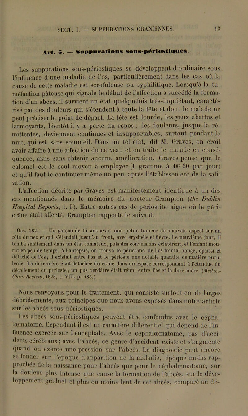 Ar*. 5. — Suppurations sous-périostiques. Les suppurations sous-périostiques se développent d’ordinaire sous l’influence d’une maladie de l’os, particulièrement dans les cas où la cause de cette maladie est scrofuleuse ou syphilitique. Lorsqu’à la tu- méfaction pâteuse qui signale le début de l’affection a succédé la forma- tion d’un abcès, il survient un état quelquefois très-inquiétant, caracté- risé par des douleurs qui s’étendent à toute la tète et dont le malade ne peut préciser le point de départ. La tête est lourde, les yeux abattus el larmoyants, bientôt il y a perle du repos; les douleurs, jusque-là ré- mittentes, deviennent continues et insupportables, surtout pendant la nuit, qui est sans sommeil. Dans un tel état, dit M. Graves, on croit avoir affaire à une affection du cerveau et on traite le malade en consé- quence, mais sans obtenir aucune amélioration. Graves pense que le calomel est le seul moyen à employer (1 gramme à lsr 50 par jour) et qu’il faut le continuer môme un peu après l’établissement de la sali- vation. L’affection décrite par Graves est manifestement identique à un des cas mentionnés dans le mémoire du docteur Crampton (the Dublin Hospital Reports, t. I). Entre autres cas de périostite aiguë où le péri- crâne était affecté, Crampton rapporte le suivant. Ods. 282. — Un garçon de 14 ans avait une petite tumeur de mauvais aspect sur un côté du nez et qui s’étendait jusqu’au front, avec érysipèle et fièvre. Le neuvième jour, il tomba subitement dans un état comateux, puis des convulsions éclatèrent, et l’enfant mou- rut en peu de temps. A l’autopsie, on trouva le péricràne de l’os frontal rouge, épaissi et détaché de l’os ; il existait entre l’os et le périoste une notable quantité de matière puru- lente. La dure-mère était détachée du crâne dans un espace correspondant à l’étendue du décollement du périoste; un pus verdâtre était réuni entre l’os et la dure-mère. [Medic- Chir. Review, 1828, t. VIII, p. 485.) Nous renvoyons pour le traitement, qui consiste surtout en de larges débridements, aux principes que nous avons exposés dans notre article sur les abcès sous-périostiques. Les abcès sous-périostiques peuvent être confondus avec le cépha- lœmatome. Cependant il est un caractère différentiel qui dépend de l’in- fluence exercée sur l’encéphale. Avec le céphalœmatome, pas d’acci- dents cérébraux; avec l’abcès, ce genre d’accident existe et s’augmente quand on exerce une pression sur l’abcès. Le diagnostic peut encore se fonder sur l’époque d’apparition de la maladie, époque moins rap- prochée de la naissance pour l’abcès que pour le céphalœmatome, sur la douleur plus intense que cause la formation de l’abcès, sur le déve- loppement graduel et plus ou moins lent de cet abcès, comparé au dé-