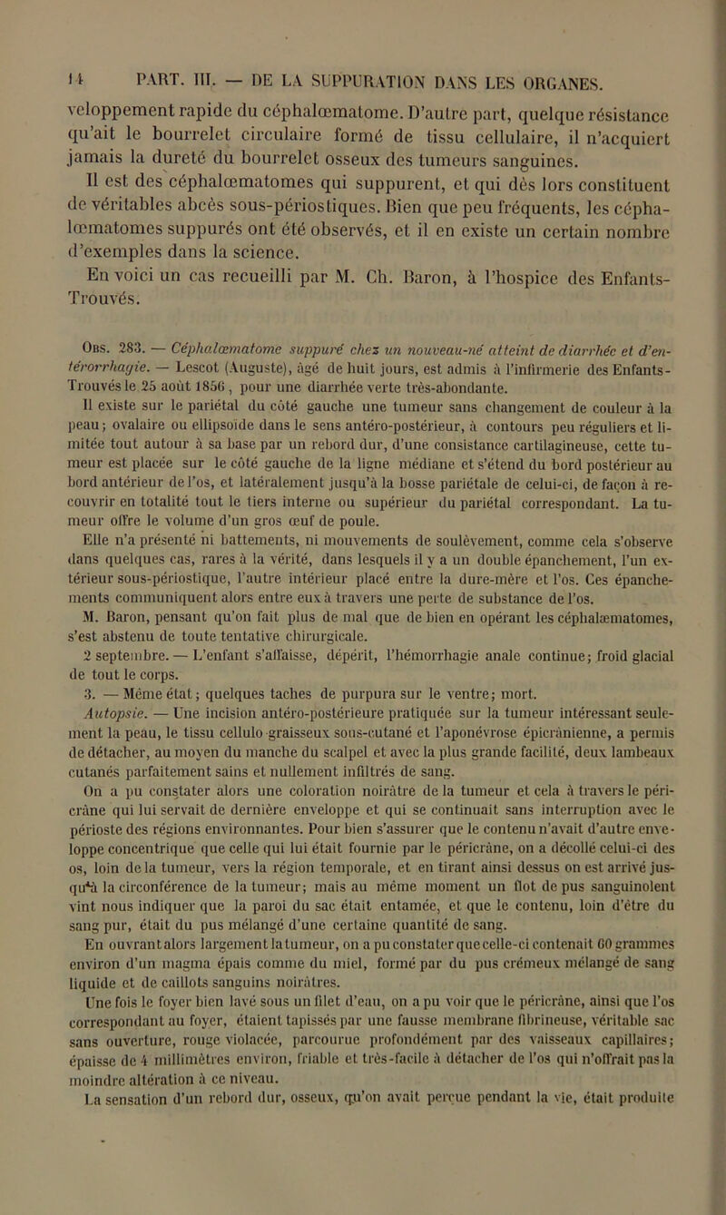 vcloppement rapide du céphalœmatome. D’autre part, quelque résistance qu’ait le bourrelet circulaire formé de tissu cellulaire, il n’acquiert jamais la dureté du bourrelet osseux des tumeurs sanguines. Il est des céphalœmatomes qui suppurent, et qui dès lors constituent de véritables abcès sous-périos tiques. Bien que peu fréquents, les cépha- lœmatomes suppurés ont été observés, et il en existe un certain nombre d’exemples dans la science. En voici un cas recueilli par M. Ch. Baron, à l’hospice des Enfants- Trouvés. Obs. 283. — Céphalœmatome suppuré chez un nouveau-né atteint de diarrhée et d’en- térorrhagie. — Lescot (Auguste), âgé de huit jours, est admis à l’infirmerie des Enfants- Trouvésle 25 août 1856, pour une diarrhée verte très-abondante. Il existe sur le pariétal du coté gauche une tumeur sans changement de couleur à la peau; ovalaire ou ellipsoïde dans le sens antéro-postérieur, à contours peu réguliers et li- mitée tout autour à sa hase par un rebord dur, d’une consistance cartilagineuse, cette tu- meur est placée sur le côté gauche de la ligne médiane et s’étend du bord postérieur au bord antérieur de l’os, et latéralement jusqu’à la bosse pariétale de celui-ci, de façon à re- couvrir en totalité tout le tiers interne ou supérieur du pariétal correspondant. La tu- meur offre le volume d’un gros œuf de poule. Elle n’a présenté ni battements, ni mouvements de soulèvement, comme cela s’observe dans quelques cas, rares à la vérité, dans lesquels il y a un double épanchement, l’un ex- térieur sous-périostique, l’autre intérieur placé entre la dure-mère et l’os. Ces épanche- ments communiquent alors entre eux à travers une perte de substance de l’os. M. Baron, pensant qu’on fait plus de mal que de bien en opérant les céphalœmatomes, s’est abstenu de toute tentative chirurgicale. 2 septembre. — L’enfant s’affaisse, dépérit, l’hémorrhagie anale continue; froid glacial de tout le corps. 3. —Même état; quelques taches de purpura sur le ventre; mort. Autopsie. — Une incision antéro-postérieure pratiquée sur la tumeur intéressant seule- ment la peau, le tissu cellulo graisseux sous-cutané et l’aponévrose épicranienne, a permis de détacher, au moyen du manche du scalpel et avec la plus grande facilité, deux lambeaux cutanés parfaitement sains et nullement infiltrés de sang. On a pu constater alors une coloration noirâtre de la tumeur et cela à travers le péri- cràne qui lui servait de dernière enveloppe et qui se continuait sans interruption avec le périoste des régions environnantes. Pour bien s’assurer que le contenu n’avait d’autre enve- loppe concentrique que celle qui lui était fournie par le péricràne, on a décollé celui-ci des os, loin de la tumeur, vers la région temporale, et en tirant ainsi dessus on est arrivé jus- que la circonférence de la tumeur; mais au même moment un flot de pus sanguinolent vint nous indiquer que la paroi du sac était entamée, et que le contenu, loin d’être du sang pur, était du pus mélangé d’une certaine quantité de sang. En ouvrantalors largement la tumeur, on a pu constater quecelle-ci contenait 60 grammes environ d’un magma épais comme du miel, formé par du pus crémeux mélangé de sang liquide et de caillots sanguins noirâtres. Une fois le foyer bien lavé sous un filet d’eau, on a pu voir que le péricràne, ainsi que l’os correspondant au foyer, étaient tapissés par une fausse membrane fibrineuse, véritable sac sans ouverture, rouge violacée, parcourue profondément par des vaisseaux capillaires; épaisse de 4 millimètres environ, friable et très-facile à détacher de l’os qui n’off'rait pas la moindre altération à ce niveau. La sensation d’un rebord dur, osseux, qu'on avait perçue pendant la vie, était produite