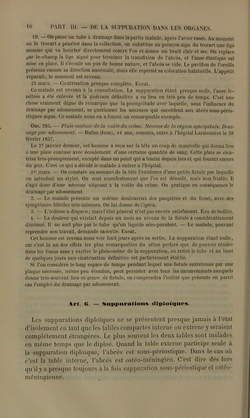 19. — On passe un tube à drainage dans la partie malade, après l’avoir rasée. Au moment où le trocart a pénétré dans la collection, on substitue au poinçon aigu du trocart une tige mousse qui va heurter directement contre l’os et donne un bruit clairet sec. On replace sur-le-champ la tige aiguë pour terminer la transfixion de l’abcès, et l’anse élastique est mise en place. 11 s’écoule un pus de bonne nature, et l’abcès se vide. Le pavillon de l’oreille présente encore sa direction anormale, mais elle reprend sa coloration habituelle. L’appétit reparaît; le sommeil est revenu. 21 mars. — Cicatrisation presque complète. Exeat. Ce malade est revenu à la consultation. La suppuration étant presque nulle, l’anse le- nêtrée a été enlevée et la guérison définitive a eu lieu en très-peu de temps. C’est une chose vraiment digne de remarque que la promptitude avec laquelle, sous l'influence du drainage par adossement, se guérissent les nécroses qui succèdent aux abcès sous-pério- stiques aigus. Ce malade nous en a fourni un remarquable exemple. Obs. 285. — Plaie contuse cle la voûte du crâne. Nécrose de la région syncipita/e. Drai- nage par adossement. — Dufau (Jean), 44 ans, commis, entre à l’hôpital Lariboisière le 28 février 1857. Le 27 janvier dernier, cet homme a reçu sur la tête un coup de manivelle qui donna lieu à une plaie contuse avec écoulement d’une certaine quantité de sang. Cette plaie se cica- trisa très-promptement, excepté dans un point qui a fourni depuis lors et qui fournit encore du pus. C’est ce qui a décidé le malade à entrer à l’hôpital. 1°1' mars. — On constate au sommet de la tête l’existence d’une petite fistule par laquelle on introduit un stylet. On sent manifestement que l’os est dénudé, mais non friable. Il s’agit donc d’une nécrose siégeant à la voûte du crâne. On pratique en conséquence le drainage par adossement. 2. — Le malade présente un œdème douloureux des paupières et du front, avec des symptômes fébriles très-intenses. On lui donne de l’ipéca. 3. — L’œdème a disparu; mais l’état général n’est pas encore satisfaisant. Eau deSedlitz. 4. — La douleur qui existait depuis un mois au niveau de la fistule a considérablement diminué. 11 ne sort plus par le tube qu’un liquide séro-purulent. — Le malade, pouvant reprendre son travail, demande sa sortie. Exeat. Cet homme est revenu nous voir huit jours après sa sortie. La suppuration étant nulle, car c’est là un des effets les plus remarquables du séton perforé 'que de pouvoir résider dans les tissus sans y exciter le phénomène de la suppuration, on retire le tube et au bout de quelques jours une cicatrisation définitive est parfaitement établie. Si l’on considère le long espace de temps pendant lequel une fistule entretenue par une plaque nécrosée, même peu étendue, peut persister avec tous les inconvénients auxquels donne très-souvent lieu ce genre de fistule, on comprendra l’utilité que présente en pareil cas l’emploi du drainage par adossement. Art. 4». — Suppurations tliploïqucs. Les suppurations diploïques ne se présentent presque jamais à l’étal d’isolement en tant que les tables compactes interne ou externe y seraient complètement étrangères. Le plus souvent les deux tables sont malades en môme temps que le diploé. Quand la table externe participe seule à la suppuration diploïque, l’abcès est sous-périostique. Dans le cas où c’est la table interne, l’abcès est ostéo-méningien. C’est dire dès lors qu’il y a presque toujours à la fois suppuration sous-périostique et ostéo- méningienne.