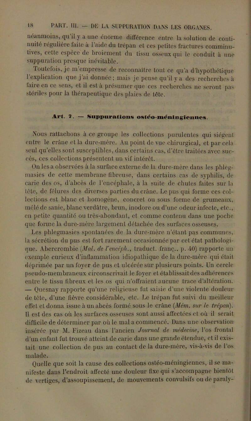 néanmoins, qu’il y a une énorme différence entre la solution de conti- nuité régulière laite à 1 aide du trépan et ces petites fractures comminu- tives, cette espèce de broiement du tissu osseux qui le conduit à une suppuration presque inévitable. Toutefois, je m’empresse de reconnaître tout ce qu’a d’hypothétique 1 explication que j ai donnée; mais je pense qu’il y a des recherches à faire on ce sens, et il est à présumer que ces recherches ne seront pas stériles pour la thérapeutique des plaies de tète. Art. î. — Suppuration» ostro-iuriilngicnnes. Nous rattachons à ce groupe les collections purulentes qui siègent entre le crâne et la dure-mère. Au point de vue chirurgical, et par cela seul qu’elles sont susceptibles, dans certains cas, d’être traitées avec suc- cès, ces collections présentent un vif intérêt. On les a observées à la surface externe de la dure-mère dans les phleg- masies de cette membrane fibreuse, dans certains cas de syphilis, de carie des os, d’abcès de l’encéphale, à la suite de chutes faites sur la tête, de fêlures des diverses parties du crâne. Le pus qui forme ces col- lections est blanc et homogène, concret ou sous forme de grumeaux, mêlé de sanie, blanc verdâtre, brun, inodore ou d’une odeur infecte, etc., en petite quantité ou très-abondant, et comme contenu dans une poche que forme la dure-mère largement détachée des surfaces osseuses. Les phlegmasies spontanées de la dure-mère n’étant pas communes, la sécrétion du pus est fort rarement occasionnée par cet état pathologi- que. Àbercrombie (Mal. de l’encéph., traduct. franç., p. 40) rapporte un exemple curieux d’inflammation idiopathique de la dure-mère qui était déprimée par un foyer de pus et ulcérée sur plusieurs points. Un cercle pseudo-membraneux circonscrivait le foyer et établissait des adhérences entre le tissu fibreux et les os qui n’offraient aucune trace d’altération. — Quesnay rapporte qu’une religieuse fut saisie d’une violente douleur de tôle, d’une fièvre considérable, etc. Le trépan fut suivi du meilleur effet et donna issue à un abcès formé sous le crâne (Mém. sur le trépan). Il est des cas où les surfaces osseuses sont aussi affectées et. où il serait difficile de déterminer par où le mal a commencé. Dans une observation insérée par M. Fizeau dans l’ancien Journal de médecine, l’os frontal d’un enfant fut trouvé atteint de carie dans une grande étendue, et il exis- tait une collection de pus au contact de la dure-mère, vis-à-vis de l’os malade. Quelle que soit la cause des collections ostéo-méningiennes, il se ma- nifeste dans l’endroit affecté une douleur fixe qui s’accompagne bienlôl de vertiges, d’assoupissement, de mouvements convulsifs ou do paraly-