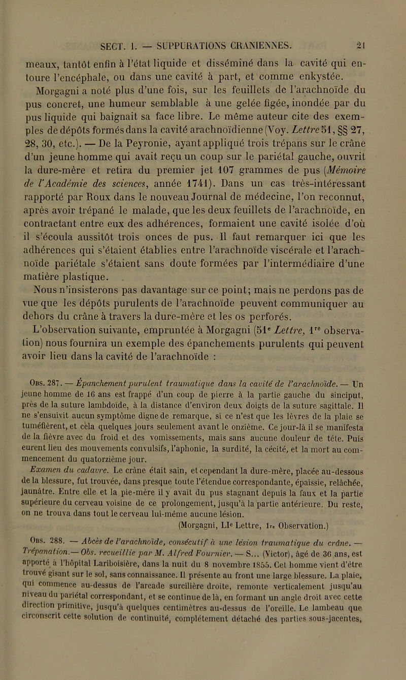 meaux, tantôt enfin à l’état liquide et disséminé dans la cavité qui en- toure l’encéphale, ou dans une cavité à part, et comme enkystée. Morgagni a noté plus d’une fois, sur les feuillets de l’arachnoïde du pus concret, une humeur semblable à une gelée figée, inondée par du pus liquide qui baignait sa face libre. Le môme auteur cite des exem- ples de dépôts formés dans la cavité arachnoïdienne (Voy. Lettre 51, §§ 27, 28, 30, etc.). — De la Peyronie, ayant appliqué trois trépans sur le crâne d’un jeune homme qui avait reçu un coup sur le pariétal gauche, ouvrit la dure-mère et retira du premier jet 107 grammes de pus [Mémoire de l’Académie des sciences, année 1741). Dans un cas très-intéressant rapporté par Roux dans le nouveau Journal de médecine, l’on reconnut, après avoir trépané le malade, que les deux feuillets de l’arachnoïde, en contractant entre eux des adhérences, formaient une cavité isolée d’où il s’écoula aussitôt trois onces de pus. 11 faut remarquer ici que les adhérences qui s’étaient établies entre l’arachnoïde viscérale et l’arach- noïde pariétale s’étaient sans doute formées par l’intermédiaire d’une matière plastique. Nous n’insisterons pas davantage sur ce point; mais ne perdons pas de vue que les dépôts purulents de l’arachnoïde peuvent communiquer au dehors du crâne à travers la dure-mère et les os perforés. L’observation suivante, empruntée à Morgagni (51e Lettre, lre observa- tion) nous fournira un exemple des épanchements purulents qui peuvent avoir lieu dans la cavité de l’arachnoïde : Obs. 287. — Epanchement purulent traumatique dans la cavité de l’araclmdide.— Un jeune homme de 16 ans est frappé d’un coup de pierre à la partie gauche du sincipul , prés delà suture lambdoide, à la distance d’environ deux doigts de la suture sagittale. 11 ne s’ensuivit aucun symptôme digne de remarque, si ce n’est que les lèvres de la plaie se tuméfièrent, et cela quelques jours seulement avant le onzième. Ce jour-là il se manifesta de la fièvre avec du froid et des vomissements, mais sans aucune douleur de télé. Puis eurent lieu des mouvements convulsifs, l’aphonie, la surdité, la cécité, et la mort au com- mencement du quatorzième jour. Examen du cadavre. Le crâne était sain, et cependant la dure-mère, placée au-dessous de la blessure, fut trouvée, dans presque toute l’étendue correspondante, épaissie, relâchée, jaunâtre. Entre elle et la pie-mère il y avait du pus stagnant depuis la faux et la partie supérieure du cerveau voisine de ce prolongement, jusqu’à la partie antérieure. Du reste, on ne trouva dans tout le cerveau lui-même aucune lésion. (Morgagni, Lle Lettre, lr« Observation.) Obs. 288. — Abcès de l’arachnoïde, consécutif à une lésion traumatique du crâne, — Trépanation.— Obs. recueillie par il/. Alfred Fournier. — S... (Victor), âgé de 36 ans, est apporté a l'hôpital Lariboisière, dans la nuit du 8 novembre 1855. Cet homme vient d’étre trouvé gisant sur le sol, sans connaissance. 11 présente au front une large blessure. La plaie, qui commence au-dessus de l’arcade surcilière droite, remonte verticalement jusqu’au niveau du pariétal correspondant, et se continue de là, en formant un angle droit avec cette direction primitive, jusqu’à quelques centimètres au-dessus de l’oreille. Le lambeau que circonscrit cette solution de continuité, complètement détaché des parties sous-jacentes.