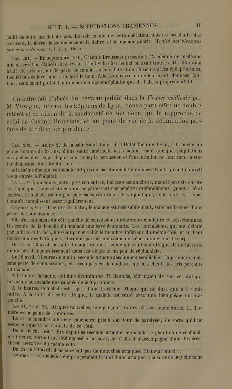 jaillit de suite un flot de pus. Le soir même de cette opération, tous les accidents dis- parurent, la fièvre, la somnolence et le délire, et le malade guérit. [Traité des blessures par armes de guerre, t. II, p. 156.) Ous. 291. — En septembre 18AO, Casimir Broussais présenta à l’Académie de médecine une observation d’abcès du cerveau. L’individu chez lequel on avait trouvé cette altération avait été pris un jour de perte de connaissance subite et de plusieurs accès épileptiformes. Les lésions cadavériques, malgré le nom d’abcès du cerveau que leur avait données l’au- teur, semblaient plutôt tenir de la méningo-encéphalite que de l’abcès proprement dit. Un autre fail d’abcès du cerveau publié dans la France médicale par M. Yissague, interne des hôpitaux de Lyon, nous a paru offrir un double intérêt et en raison de la soudaineté de son début qui le rapproche de celui de Casimir Broussais, et au point de vue de la délimitation par- faite de la collection purulente : Obs. 292. — Au nu 22 de la salle Saint-Louis de l’Hùtel-Dieu de Lyon, est couché un jeune homme de 2S ans, d’une santé habituelle assez bonne , sauf quelques palpitations auxquelles il est sujet depuis cinq mois; la percussion et l’auscultation ne font rien consta- ter d’anormal du côté du cœur. A la même époque, ce malade fut pris au bas du mollet d’un abcès froid, qu’on lui ouvrit à son entrée à l’hôpital. Le 15 avril, quelques jours après son entrée, l’abcès s’est amélioré, mais il persiste encore avec quelques trajets fistuleux qui ne paraissent pas pénétrer profondément. Quant à l’état général, le malade est un peu pâle, sa constitution est lymphatique, mais toutes ses fonc- tions s’accomplissent assez régulièrement. Ce jour-là, vers 11 heures du matin, le malade est pris subitement, sans prodromes, d’une perte de connaissance. Elle s’accompagne du côté gauche de convulsions unilatérales cloniques et très-étendues. I! s’écoule de la bouche du malade une bave écumante. Les convulsions, qui ont débuté par le bras et la face, finissent par envahir le membre inférieur du même côté, et au bout de dix minutes l’attaque se termine par des mouvements généraux de tout le corps. Du 15 au 20 avril, la santé du sujet est aussi bonne qu’avant son attaque. 11 ne lui reste qu’un peu d’engourdissement dans les doigts et un peu de céphalalgie. Le 20 avril, 9 heures du matin, seconde attaque absolument semblable à la première, mais sans perte de connaissance, et accompagnée de douleurs qui arrachent des cris perçants au malade. A la fin de l’attaque, qui dure dix minutes, M. Baumès, chirurgien de service, pratique lui-même au malade une saignée de 500 grammes. A 11 heures, le malade est repris d’une troisième attaque qui ne dure que 6 à 7 mi- nutes. A la suite de cette attaque, le malade est resté avec une hémiplégie du bras gauche. Les 21, 22 et 23, attaques nouvelles, une par jour, toutes d’assez courte durée. La der- nière est à peine de 3 minutes. Le 24, le membre inférieur gauche est pris à son tour de paralysie, de sorte qu’il ne reste plus que la face intacte de ce côté. Depuis le 20, c’est-à-dire depuis sa seconde attaque, le malade se plaint d’une céphalal- gie intense, surtout du côté opposé à la paralysie. Celle-ci s’accompagne d’une hypéres- tliésie assez vive du même côté. Du 24 au 30 avril, il ne survient pas de nouvelles attaques. Etat stationnaire. tir mai. Le malade a été pris pendant la nuit d’une attaque, à la suite de laquelle nous