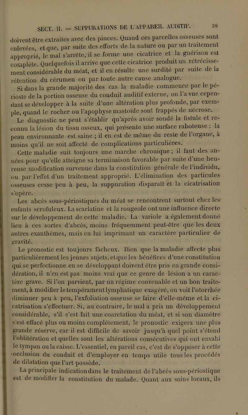 doivent être extraites avec des pinces. Quand ces parcelles osseuses sont enlevées, et que, par suite des efforts de la nature ou par un traitement approprié, le mal s’arrête, il se forme une cicatrice et la guérison est complète/Quelquefois il arrive que cette cicatrice produit un rétrécisse- ment considérable du méat, et il en résulte une surdité par suite de la rétention du cérumen ou par toute autre cause analogue. Si dans la grande majorité des cas la maladie commence par le pé- rioste de la portion osseuse du conduit auditif externe, on l’a vue cepen- dant se développer à la suite d’une altération plus profonde, par exem- ple, quand le rocher ou l’apophyse mastoïdc sont frappés de nécrose. Le diagnostic ne peut s’établir qu’après avoir sondé la fistule et re- connu la lésion du tissu osseux, qui présente une surface raboteuse : la peau environnante est saine ; il en est de même du reste de 1 organe, à moins qu’il ne soit affecté de complications particulières. Cette maladie suit toujours une marche chronique ; il faut des an- nées pour qu’elle atteigne sa terminaison favorable par suite d’une heu- reuse modification survenue dans la constitution générale de l’individu, ou par l’effet d’un traitement approprié. L’élimination des particules osseuses cesse peu à peu, la suppuration disparaît et la cicatrisation s’opère. Les abcès sous-périostiques du méat se rencontrent surtout chez les- enfants scrofuleux. La scarlatine et la rougeole ont une influence directe sur le développement de cette maladie. La variole a également donné lieu à ces sortes d’abcès, moins fréquemment peut-être que les deux autres exanthèmes, mais en lui imprimant un caractère particulier de gravité. Le pronostic est toujours fâcheux. Rien que la maladie affecte plus particulièrement les jeunes sujets, et que les bénéfices d’une constitution qui se perfectionne en se développant doivent être pris en grande consi- dération, il n’en est pas moins vrai que ce genre de lésion a un carac- tère grave. Si l’on parvient, par un régime convenable et un bon traite- ment, à modifier le tempérament lymphatique exagéré, on voit l’otorrhée diminuer peu à peu, l’exfoliation osseuse se faire d’elle-même et la ci- catrisation s’effectuer. Si, au contraire, le mal a pris un développement considérable, s’il s’est fait une coarctation du méat, et si son diamètre s'est effacé plus ou moins complètement, le pronostic exigera une plus grande réserve, car il est difficile de savoir jusqu’à quel point s’étend l’oblitération et quelles sont les altérations consécutives qui ont envahi le tympan ou la caisse. L’essentiel, en pareil cas, c’est de s’opposer à cette •occlusion du conduit et d’employer en temps utile tous les procédés de dilatation que l’art possède. La principale indication dans le traitement de l’abcès sous-périostique est de modifier la constitution du malade. Quant aux soins locaux, ils