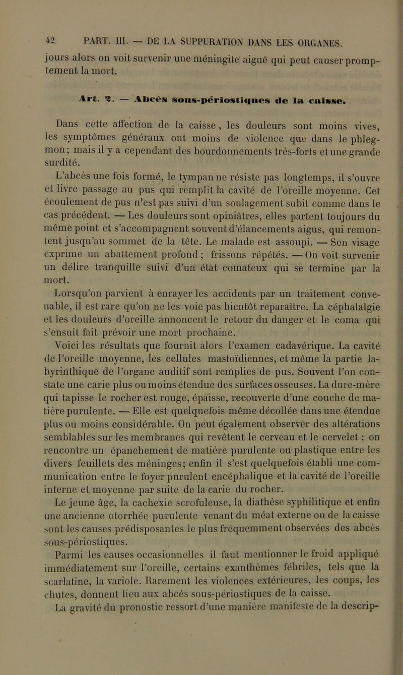 jours alors on voit survenir une méningite aiguë qui peut causer promp- tement la mort. Art. S. — Abcès &ous-périostï<iucs de la caisse. Dans cette affection de la caisse, les douleurs sont moins vives, les symptômes généraux ont moins de violence que dans le phleg- mon; mais il y a cependant des bourdonnements très-forts et une grande surdité. L’abcès une fois formé, le tympan ne résiste pas longtemps, il s’ouvre eL livre passage au pus qui remplit la cavité de l’oreille moyenne. Cet écoulement de pus n’est pas suivi d’un soulagement subit comme dans le cas précédent. —Les douleurs sont opiniâtres, elles partent toujours du môme point et s’accompagnent souvent d’élancements aigus, qui remon- tent jusqu’au sommet de la tête. Le malade est assoupi. —Son visage exprime un abattement profond ; frissons répétés.—On voit survenir un délire tranquille suivi d’un état comateux qui se termine par la mort. Lorsqu’on parvient à enrayer les accidents par un traitement conve- nable, il est rare qu’on ne les voie pas bientôt reparaître. La céphalalgie et les douleurs d’oreille annoncent le retour du danger et le coma qui s’ensuit fait prévoir une mort prochaine. Voici les résultats que fournit alors l’examen cadavérique. La cavité de l’oreille moyenne, les cellules mastoïdiennes, et même la partie la- byrinthique de l’organe auditif sont remplies de pus. Souvent l’on con- state une carie plus ou moins étendue des surfaces osseuses. La dure-mère qui tapisse le rocher est rouge, épaisse, recouverte d’une couche de ma- tière purulente. — Elle est quelquefois môme décollée dans une étendue plus ou moins considérable. On peut également observer des altérations semblables sur les membranes qui revêtent le cerveau et le cervelet : on rencontre un épanchement de matière purulente ou plastique entre les divers feuillets des méninges; enfin il s’est quelquefois établi une com- munication entre le foyer purulent encéphalique et la cavité de l’oreille interne et moyenne par suite de la carie du rocher. Le jeune âge, la cachexie scrofuleuse, la diathèse syphilitique et enfin une ancienne otorrhéc purulente venant du méat externe ou de la caisse sont les causes prédisposantes le plus fréquemment observées des abcès sous-périostiques. Parmi les causes occasionnelles il faut mentionner le froid appliqué immédiatement sur l’oreille, certains exanthèmes fébriles, tels que la scarlatine, la variole. Rarement les violences extérieures, les coups, les chutes, donnent lieu aux abcès sous-périostiques de la caisse. La gravité du pronostic ressort d’une manière manifeste de la descrip-