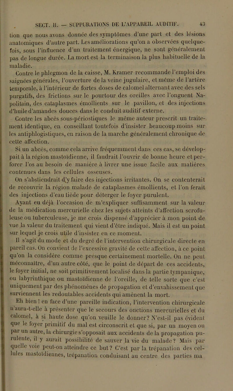 lion que nous avons donnée des sympLûmes d’une part et des lésions anatomiques d’autre part. Les améliorations qu’on a observées quelque- fois, sous l’influence d’un traitement énergique, ne sont généralement pas de longue durée. La mort est la terminaison la plus habituelle de la maladie. Contre le phlegmon de la caisse, M. Ivramer recommande l’emploi des saignées générales, l’ouverture de la veine jugulaire, et même de l’artère temporale, à l’intérieur de fortes doses de calomel alternant avec des sels purgatifs, des frictions sur le pourtour des oreilles avec l’onguent Na- politain, des cataplasmes émollients sur le pavillon, et des injections d’huile d’amandes douces dans le conduit auditif externe. Contre les abcès sous-périostiques le même auteur prescrit un traite- ment identique, en conseillant toutefois d’insister beaucoup moins sur les antiphlogistiques, en raison de la marche généralement chronique de cette affection. Si un abcès, comme cela arrive fréquemment dans ces cas, se dévelop- pait à la région mastoïdienne, il faudrait l’ouvrir de bonne heure et per- forer l’os au besoin de manière à livrer une issue facile aux matières contenues dans les cellules osseuses. On s’abstiendrait djy faire des injections irritantes. On se contenterait de recouvrir la région malade de cataplasmes émollients, et l’on ferait des injections d’eau tiède pour déterger le foyer purulent. Ayant eu déjà l’occasion de m’expliquer suffisamment sur la valeur de la médication mercurielle chez les sujets atteints d’affection scrofu- leuse ou tuberculeuse, je me crois dispensé d’apprécier à mon point de vue la valeur du traitement qui vient d’être indiqué. Mais il est un point sur lequel je crois utile d’insister en ce moment. Il s’agit du mode et du degré de l’intervention chirurgicale directe en pareil cas. On convient de l’excessive gravité de cette affection, à ce point qu’on la considère comme presque certainement mortelle. On ne peut méconnaître, d’un autre côté, que le point de départ de ces accidents, le foyer initial, ne soit primitivement localisé dans la partie tympanique, ou labyrinthique ou mastoïdienne de l’oreille, de telle sorte que c’est uniquement par des phénomènes de propagation et d’envahissement que surviennent les redoutables accidents qui amènent la mort. Lh bien ! en face d’une pareille indication, l’intervention chirurgicale n’aura-t-elle à présenter que le secours des onctions mercurielles et du calomel, à si haute dose qu’on veuille le donner? N’est-il pas évident que le foyer primifil du mal est circonscrit et que si, par un moyen ou par un autre, la chirurgie s’opposait aux accidents de la propagation pu- rulente, il y aurait possibilité de sauver la vie du malade? Mais par quelle mie peut-on atteindre ce but? C’est par la trépanation des cel- lules mastoïdiennes, trépanation conduisant au centre des parties ma