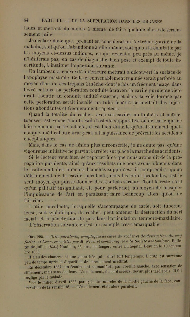 latles et mettant du moins à môme de faire quelque chose de sérieu- sement utile. Je déclare donc que, prenant en considération l’extrôme gravité de la maladie, soit qu’on l’abandonne à elle-môme, soit qu’on la combatte par les moyens ci-dessus indiqués, cc qui revient à peu près au môme, je n hésiterais pas, en cas de diagnostic bien posé et exempt de toute in- certitude, à instituer l’opération suivante. Un lambeau à convexité inférieure mettrait à découvert la surface de l’apophyse mastoïde. Celle-ci convenablement ruginée serait perforée au moyen d’un de ces trépans à mèche dont je fais un fréquent usage dans les résections. La perforation conduite à travers la cavité purulente vien- drait aboutir au conduit auditif externe, et dans la voie formée par celle perforation serait installé un tube fenôtré permettant des injec- tions abondantes et fréquemment répétées. Quand la totalité du rocher, avec ses cavités multipliées et anfrac- tueuses, est vouée à un travail d’ostéite suppurative ou de carie qui ne laisse aucune partie intacte, il est bien difficile qu’un traitement quel- conque, médical ou chirurgical, ait la puissance de prévenir les accidents encéphaliques. Mais, dans le cas de lésion plus circonscrite, je ne doute pas qu’une vigoureuse initiative ne parvînt à. arrêter sur place la marchedes accidents. Si le lecteur veut bien se reporter à ce que nous avons dit de la pro- pagation purulente, ainsi qu’aux résultats que nous avons obtenus dans le traitement des tumeurs blanches suppurées, il comprendra qu’un déhridement de la cavité purulente, dans les otites profondes, est le seul moyen qui puisse donner des résultats sérieux. Tout le reste n’est qu’un palliatif insignifiant, et, pour parler net, un moyen de masquer l’impuissance de l’art en paraissant faire beaucoup alors qu’on ne fait rien. L’otite purulente, lorsqu’elle s’accompagne de carie, soit tubercu- leuse, soit syphilitique, du rocher, peut amener la destruction du nerf facial, et la pénétration du pus dans l’articulation tcmporo-maxillaire. L’observation suivante en est un exemple très-remarquable. Obs. 295. — Otite purulente, compliquée de carie du rocher et de destruction du nerf facial. [Observ. recueillie par M. Nivet et communiquée à la Société anatomique. Bulle- tin de juillet 1836.) Mouillon, 35 ans, boulanger, entre à l’hôpital lleaujon le 19 septem- bre 1835. 11 a eu des chancres et une gonorrhée qui a duré fort longtemps. L’otite est survenue peu de temps après la disparition de l’écoulement uréthral. En décembre 1834, un écoulement se manifesta par l’oreille gauche, avec sensation de sifflement, mais sans douleur. L’écoulement, d’abord séreux, devint plus tard épais. H fut négligé par le malade. Vers le milieu d’avril 1835, paralysie des muscles de la moitié gauche de la face; con- servation de la sensibilité. — L’écoulement était alors purulent.