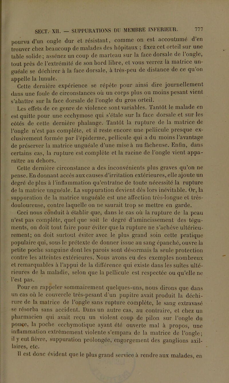 pourvu d’un ongle dur et résistant, comme on est accoutumé d en trouver chez beaucoup de malades des hôpitaux ; fixez cet orteil sur une table solide; assénez un coup de marteau sur la face dorsale de 1 ongle, tout près de l’extrémité de son bord libre, et vous verrez la matrice un- guéale se déchirer à la face dorsale, à très-peu de distance de ce qu on appelle la lunule. Cette dernière expérience se répète pour ainsi dire journellement dans une foule de circonstances où un corps plus ou moins pesant vient s’abattre sur la face dorsale de l’ongle du gros orteil. Les effets de ce genre de violence sont variables. Tantôt le malade en est quitte pour une ecchymose qui s’étale sur la face dorsale et sur les côtés de cette dernière phalange. Tantôt la rupture de la matrice de l’ongle n’est pas complète, et il reste encore une pellicule presque ex- clusivement formée par l’épiderme, pellicule qui a du moins l’avantage de préserver la matrice unguéale d’une mise à nu fâcheuse. Enfin, dans certains cas, la rupture est complète et la racine de l’ongle vient appa- raître au dehors. Celte dernière circonstance a des inconvénients plus graves qu’on ne pense. En donnant accès aux causes d’irritation extérieures, elle ajoute un degré de plus à l’inflammation qu’entraîne de toute nécessité la rupture de la matrice unguéale. La suppuration devient dès lors inévitable. Or, la suppuration de la matrice unguéale est une affection très-longue et Irès- douloureuse, contre laquelle on ne saurait trop se mettre en garde. Ceci nous conduit à établir que, dans le cas où la rupture de la peau n’est pas complète, quel que soit le degré d’amincissement des tégu- ments, on doit tout faire pour éviter que la rupture ne s’achève ultérieu- rement; on doit surtout éviter avec le plus grand soin cette pratique populaire qui, sous le prétexte de donner issue au sang épanché, ouvre la petite poche sanguine dont les parois sont désormais la seule protection contre les atteintes extérieures. Nous avons eu des exemples nombreux et remarquables à l’appui de la différence qui existe dans les suites ulté- rieures de la maladie, selon que la pellicule est respectée ou qu’elle ne l’est pas. Pour en rappeler sommairement quelques-uns, nous dirons que dans un cas où le couvercle très-pesant d’un pupitre avait produit la déchi- rure de la matrice de l’ongle sans rupture complète, le sang extravasé se résorba sans accident. Dans un autre cas, au contraire, et chez un pharmacien qui avait reçu un violent coup de pilon sur l’ongle du pouçe, la poche ecchymotique ayant été ouverte mal à propos, une inflammation extrêmement violente s’empara de la matrice de l’ongle; il y eut fièvre, suppuration prolongée, engorgement des ganglions axil- laires, etc. Il est donc évident que le plus grand service à rendre aux malades, en