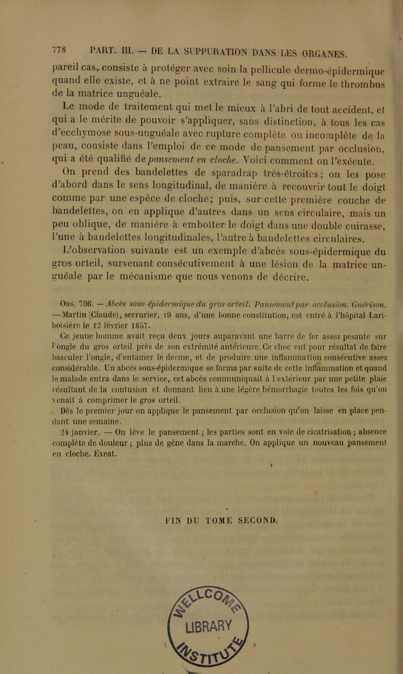 pareil cas,, consiste à protéger avec soin la pellicule dermo-épidermique quand elle existe, et à ne point extraire le sang qui forme le thrombus de la matrice unguéale. Le mode de traitement qui met le mieux à l’abri de tout accident, el qui a le mérite de pouvoir s’appliquer, sans distinction, à tous les cas d’ecchymose sous-unguéale avec rupture complète ou incomplète de la peau, consiste dans l’emploi de ce mode de pansement par occlusion, qui a été qualifié de. pansement en cloche. Voici comment on l’exécute. On prend des bandelettes de sparadrap très-étroites; on les pose d abord dans le sens longitudinal, de manière à recouvrir tout le doigt comme par une espèce de cloche; puis, sur celte première couche de bandelettes, on en applique d’autres dans un sens circulaire, mais un peu oblique, de manière à emboîter le doigt dans une double cuirasse, l’une à bandelettes longitudinales, l’autre h bandelettes circulaires. L’observation suivante est un exemple d’abcès sous-épidermique du gros orteil, survenant consécutivement à une lésion de la matrice un- guéale par le mécanisme que nous venons de décrire. Obs. 796. — Abcès sons-épidermique du gros orteil. Pansement par occlusion. Guérison. — Martin (Claude), serrurier, i9 ans, d’une bonne constitution, est entré à l’hôpital Lari- boisière le 12 février 1857. Ce jeune homme avait reçu deux jours auparavant une barre de fer assez pesante sur l'ongle du gros orteil près de son extrémité antérieure. Ce choc eut pour résultat de faire basculer l’ongle, d’entamer le derme, et de produire une inflammation consécutive assez considérable. Un abcès sous-épidermique se forma par suite de cette inflammation et quand le malade entra dans le service, cet abcès communiquait à 1 extérieur par une petite plaie résultant de la contusion et donnant lieu à une légère hémorrhagie toutes les fois qu’on \enait à comprimer le gros orteil. Dès le premier jour on applique le pansement par occlusion qu’on laisse en place pen- dant une semaine. 24 janvier. — On lève le pansement ; les parties sont en voie de cicatrisation ; absence complète de douleur ; plus de gêne dans la marche. On applique un nouveau pansement en cloche. Exeat. LIN DU TOME SECOND. UBRARY