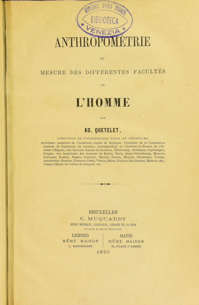 ou MESURE DES DIFFÉRENTES FACULTÉS DK L’HOMME P AK AD. QUETELET, DIRECTEUR DE L'OBSERVATOIRE ROYAL DE BRUXELLES, Secrétaire perpétuel de l’Académie royale de Belgique; Président de la Commission centrale de statistique du royaume; correspondant de l’InstitutdeFrance,de l’In- stitut d’Égypte; des Sociétés royales de Londres, Édimbourg, Gôttingue, Copenhague, Prague; des Académies des sciences de Berlin, Turin, Saint-Pétersbourg, Moscou, Lisbonne, Boston, Naples, Païenne, Madrid, Dublin, Munich, Stockholm, Vienne, Amsterdam, Breslau, Florence, Pestli, Venise, Milan, Padoue, Rio-Janeiro, Batavia, etc., Grand-Officier de l’ordre de Léopold, etc. BRUXELLES G. MUQUARDT HENRY MERZBACH, SUCCESSEUR, LIBRAIRE DE LA COUR PLACE <fc RUE ROYALE LEIPZIG MÊME MAISON 5, KIRCHGASSE GAND MÊME MAISON 30, PLACE D’ARMES IS70 <i