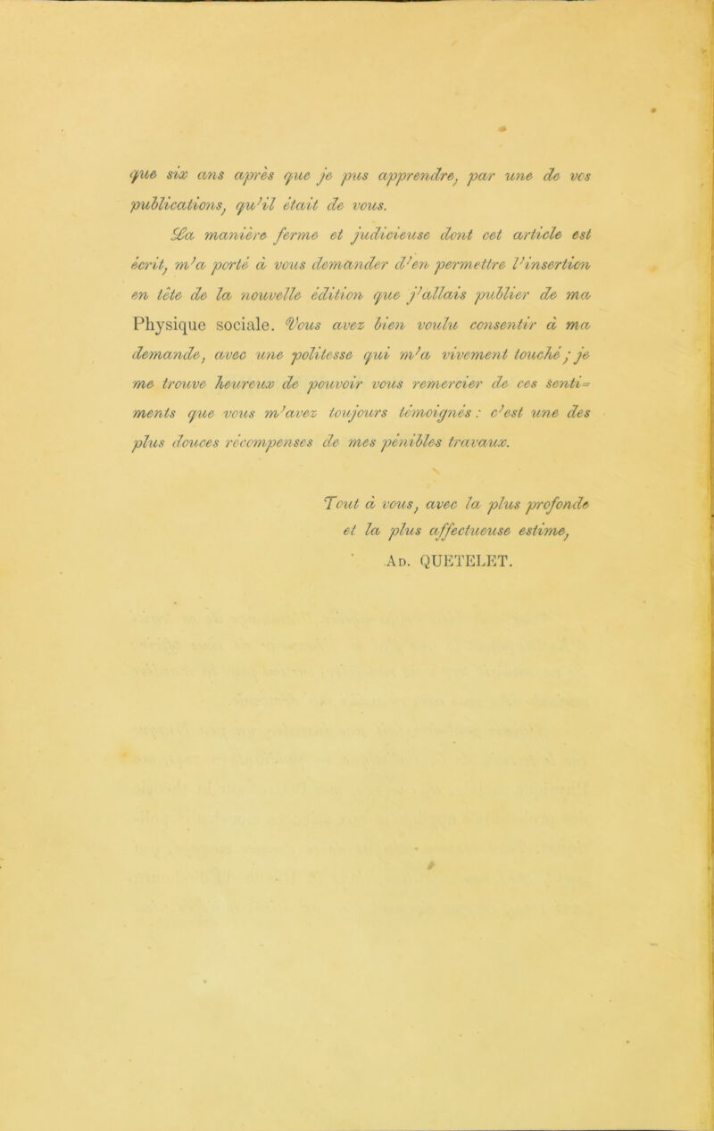 que six ans après que je pus apprendre; par une de vos publications, qu’il était de vous. S£a manière ferme et judicieuse dont cet article est écritj m’a porté à vous demander d’en permettre l’insertion en tète de la nouvelle édition que j’allais publier de ma, Physique sociale. Tous avez bien voulu consentir à ma demande, avec une politesse qui m’a vivement touchéq je me troicve heureux de pouvoir vous remercier de ces Sentie ments que vous m’avez toujours témoignés : c’est une des plus douces récompenses de mes pénibles travaux. Tout ci vous} avec la plus profonde et la plus affectueuse estime, Ad. QUETELET.