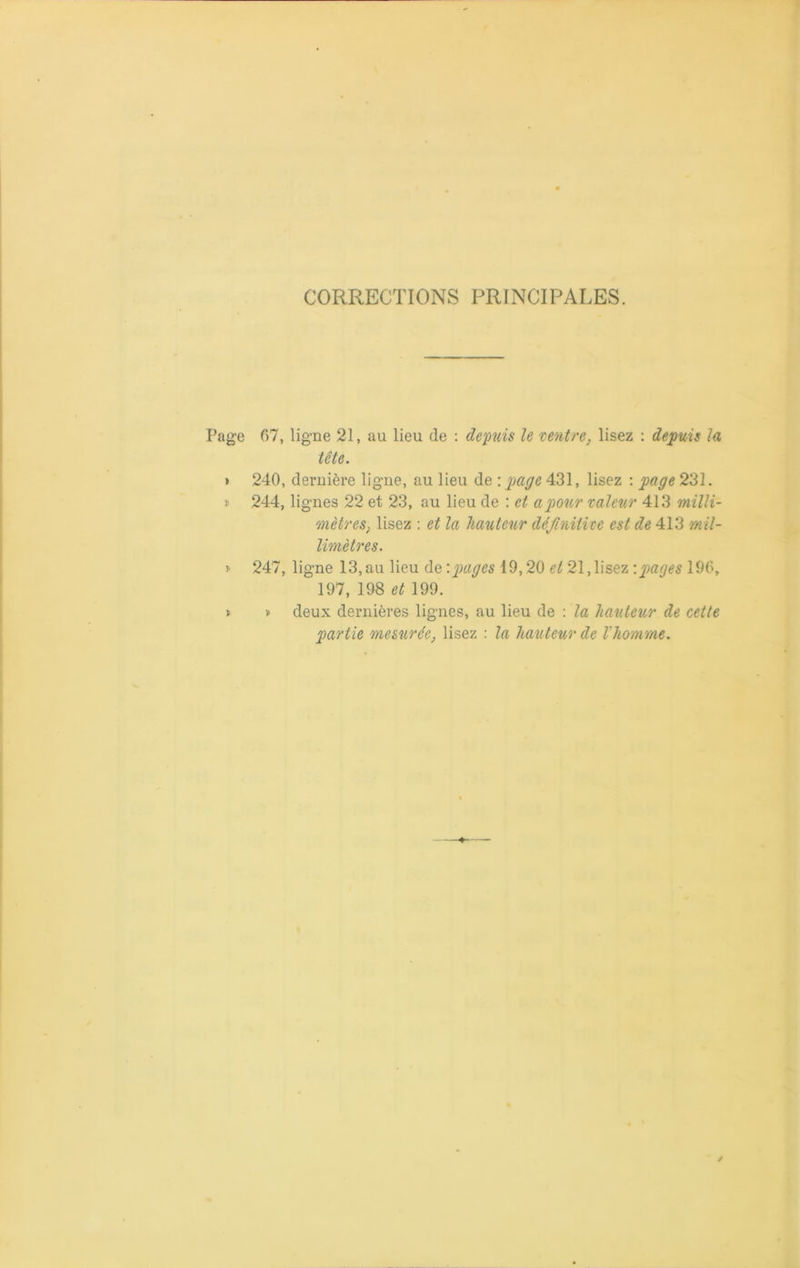 CORRECTIONS PRINCIPALES. Page 07, ligne 21, au lieu de : depuis le ventre, lisez : depuis la tête. > 240, dernière ligne, au lieu de -.page 431, lisez : page 231. » 244, lignes 22 et 23, au lieu de : et a pour valeur 413 milli- mètres, lisez : et la hauteur définitive est de 413 'mil- limètres. * 247, ligne 13, au lieu de '.pages 19,20 et 21, lisez '.pages 196, 197, 198 et 199. » » deux dernières lignes, au lieu de : la hauteur de cette partie mesurée, lisez : la hauteur de l'homme.