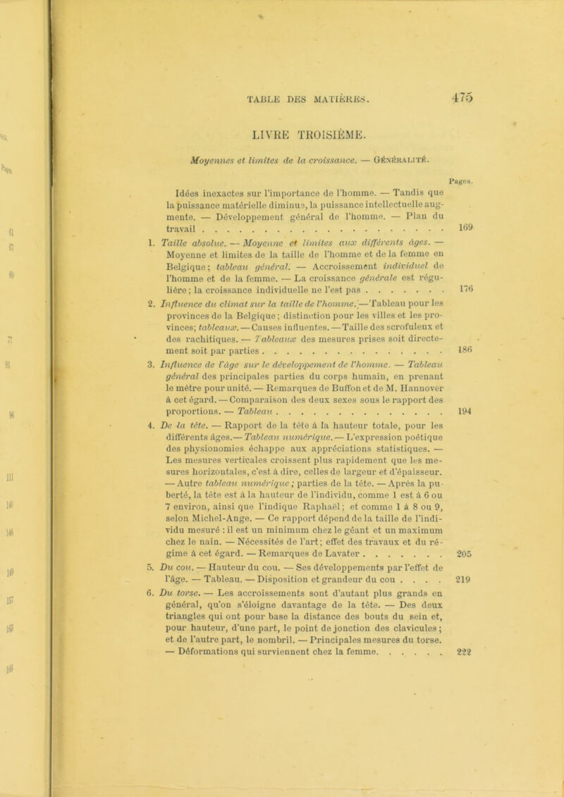 LIVRE TROISIÈME. Moyennes et limites de la croissance. — Généralité. Idées inexactes sur l’importance de l’homme. — Tandis que la puissance matérielle diminue, la puissance intellectuelle aug- mente. — Développement général de l’homme. — Plan du travail 1. Taille absolue. — Moyenne et limites aux différents âges. — Moyenne et limites de la taille de l’homme et de la femme en Belgique ; tableau général. — Accroissement individuel de l’homme et de la femme. — La croissance générale est régu- lière ; la croissance individuelle ne l’est pas 2. Influence du climat sur la taille de l'homme..— Tableau pour les provinces de la Belgique; distinction pour les villes et les pro- vinces; tableaux. — Causes influentes. — Taille des scrofuleux et des rachitiques. — Tableaux des mesures prises soit directe- ment soit par parties 3. Influence de l'âge sur le développement de l'homme. — Tableau général des principales parties du corps humain, en prenant le mètre pour unité. — Remarques de Buffonet de M. Hannover à cet égard. — Comparaison des deux sexes sous le rapport des proportions. — Tableau 4. De la tête. — Rapport de la tète à la hauteur totale, pour les différents âges.— Tableau numérique. — L’expression poétique des physionomies échappe aux appréciations statistiques. — Les mesures verticales croissent plus rapidement que les me- sures horizontales, c’est à dire, celles de largeur et d’épaisseur. — Autre tableau numérique ; parties de la tête. —Après la pu- berté, la tête est à la hauteur de l’individu, comme 1 est à 6 ou 7 environ, ainsi que l’indique Raphaël ; et comme 1 à 8 ou 9, selon Michel-Ange. — Ce rapport dépend de la taille de l’indi- vidu mesuré : il est un minimum chez le géant et un maximum chez le nain. —Nécessités de l’art; effet des travaux et du ré- gime à cet égard. — Remarques de Lavater 5. Du cou. — Hauteur du cou. — Ses développements par l’effet de l’âge. — Tableau. — Disposition et grandeur du cou .... 6. Du torse. — Les accroissements sont d’autant plus grands en général, qu’on s’éloigne davantage de la tête. — Des deux triangles qui ont pour base la distance des bouts du sein et, pour hauteur, d'une part, le point de jonction des clavicules; et de l’autre part, le nombril. — Principales mesures du torse. — Déformations qui surviennent chez la femme