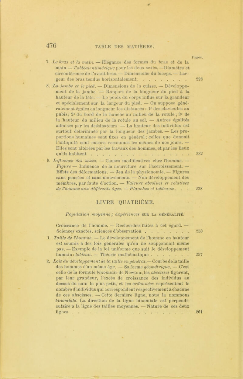 * 7. Le bras et la main. — Élégance des formes du bras et de la main.— Tableau numérique pour les deux sexes. —Diamètre et circonférence de l’avant-bras. — Dimensions du biceps. — Lar- geur des bras tendus horizontalement 8. La jambe et le pied. — Dimensions de la cuisse. — Développe- ment de la jambe. — Rapport de la longueur du pied à la hauteur de la tète. — Le poids du corps influe sur la grandeur et spécialement sur la largeur du pied. — On suppose géné- ralement égales en longueur les distances : 1° des clavicules au pubis; 2° du bord de la hanche au milieu de la rotule; 3° de la hauteur du milieu de la rotule au sol. — Autres égalités admises par les dessinateurs. — La hauteur des individus est surtout déterminée par la longueur des jambes. — Les pro- portions humaines sont fixes en général ; celles que donnait l’antiquité sont encore reconnues les mêmes de nos jours. — Elles sont altérées par les travaux des hommes, et par les lieux qu’ils habitent 9. Influence des sexes. — Causes modificatives chez l’homme. — Figure — Influence de la nourriture sur l’accroissement. — Effets des déformations. — Jeu de la physionomie. — Figures sans pensées et sans mouvements. — Non développement des membres, par faute d’action. — Valeurs absolues et relatives de l'homme aux différents âges. — Planches et tableaux . . . LIVRE QUATRIÈME. Population moyenne ; expériences sur la généralité. Croissance de l’homme. — Recherches faites à cet égard. —- Sciences exactes, sciences d’observation 1. Taille de l’homme. — Le développement de l’homme en hauteur est soumis à des lois générales qu’on ne soupçonnait même pas. —Exemple de la loi uniforme que suit le développement humain: tableau. — Théorie mathématique 2. Lois du développement de la taille en général.— Courbe de la taille des hommes d’un même âge. — Sa forme géométrique. — C’est celle de la formule binomiale de Newton; les abscisses figurent, par leur grandeur, l’excès de croissance des individus au dessus du nain le plus petit, et les ordonnées représentent le nombre d'individus qui correspondent respectivement à chacune de ces abscisses. — Cette dernière ligne, nous la nommons binomiale. La direction de la ligne binomiale est perpendi- culaire à la ligne des tailles moyennes. — Nature de ces deux lignes Pages. 228 232 238 253 257 261