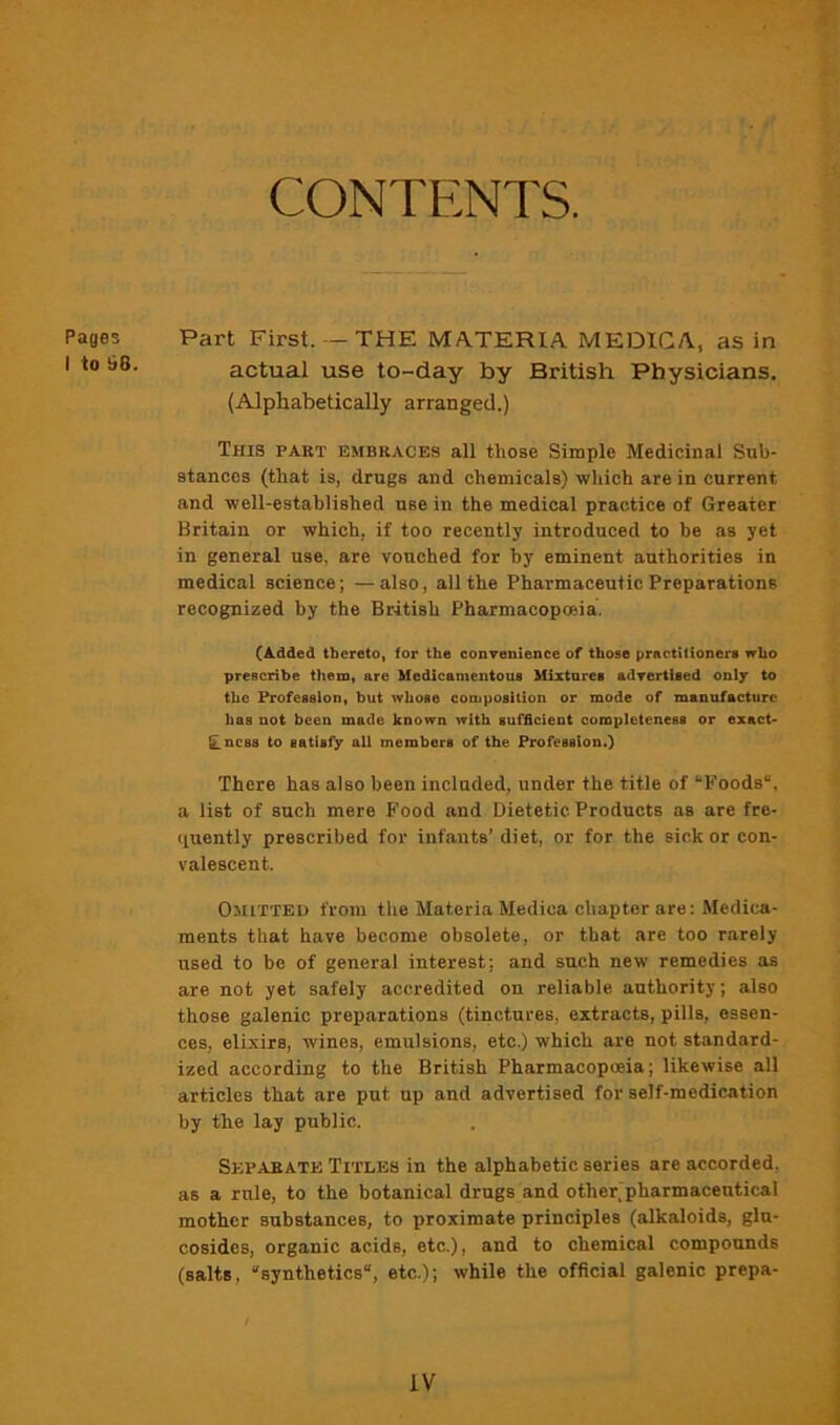 CONTENTS. Pages I to b8. Part First. - THE MA.TERIA MEDICA, as in actual use to-day by British Physicians. (Alphabetically arranged.) This part embraces all those Simple Medicinal Sub- stances (that is, drugs and chemicals) which are in current and well-established use in the medical practice of Greater Britain or which, if too recently introduced to be as yet in general use, are vouched for by eminent authorities in medical science; — also, all the Pharmaceutic Preparations recognized by the British Pharmacopoeia. (Added thereto, for the convenience of those practilionert who prescribe them, are Medicamentous Mixtures advertised only to the Profession, but whose composition or mode of manufacture has not been made known with sufficient completeness or exact- ILqcss to satisfy all members of the Profession.) There has also been included, under the title of “Foods, a list of such mere B'ood and Dietetic Products as are fre- (luently prescribed for infants’ diet, or for the sick or con- valescent. Omitted from the Materia Medica chapter are: Medica- ments that have become obsolete, or that are too rarely used to be of general interest; and such new remedies as are not yet safely accredited on reliable authority; also those galenic preparations (tinctures, extracts, pills, essen- ces, elixirs, wines, emulsions, etc.) which are not standard- ized according to the British Pharmacopoeia; likewise all articles that are put up and advertised for self-medication by the lay public. Separate Titles in the alphabetic series are accorded, as a rule, to the botanical drugs and other(pharmacentical mother substances, to proximate principles (alkaloids, glu- cosidcs, organic acids, etc.), and to chemical compounds (salts, “synthetics, etc.); while the official galenic prepa-