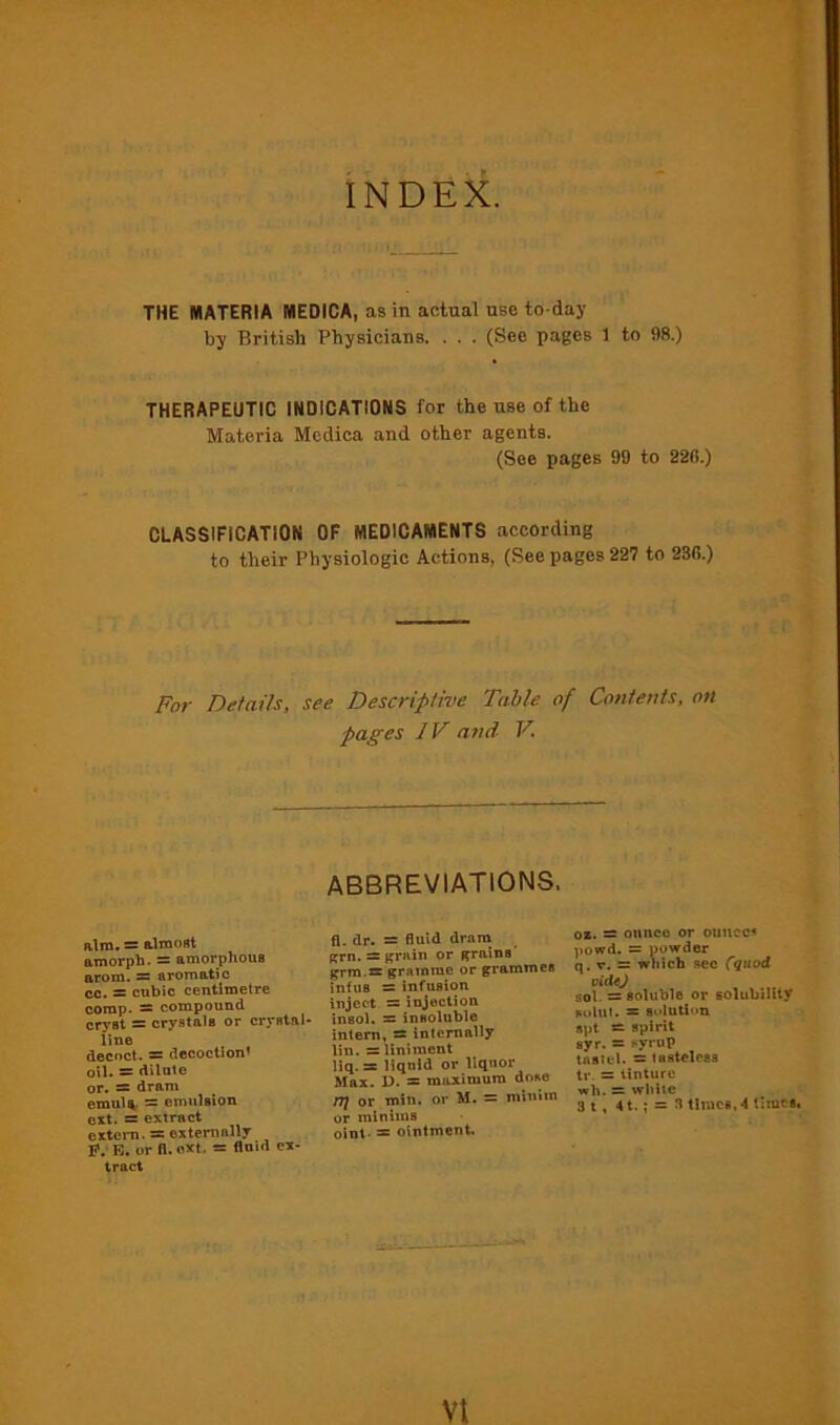 INDEX. THE MATERIA MEDICA, as in actual use to day by British Physicians. . . . (See pages 1 to 98.) THERAPEUTIC INDICATIONS for the use of the Materia Medica and other agents. (See pages 99 to 226.) CLASSIFICATION OF MEDICAMENTS according to their Physiologic Actions, (See pages 227 to 236.) For Details, see Descriptive Table of Contents, on pages IV a?ul V. ABBREVIATIONS. aim. = almost amorpb. ~ amorphous arom. — aromatic cc. = cubic centimetre comp. — compound cryst = crystals or crystal- line decoct. = decoctiont oil. = dilute or, ss dram emul^ = emulsion ert. = extract extern. = externally P. B. or ft. otet. = fluid ex- tract fl. dr. = fluid dram grn.s: grain or grains grro.s* gramme or grammes infuB = infusion inject = injection Insol. s insoluble intern, s internally lin. = liniment liq. sr liquid or liquor Max. D. = maximum dose rt} or min. or M. = minim or minims oint- ^ ointment. 0*. s ounce or ouJicc< powd. = powder q, V. = which .‘»ce C^uod vidtj sol. = soluble or golubiUty Kului. s sidutinn apt spirit ayr. = syrup tastel. ~ tasteless tr. = tinture wh. = white 3 1, 4t.; = fl times, 4 timet.