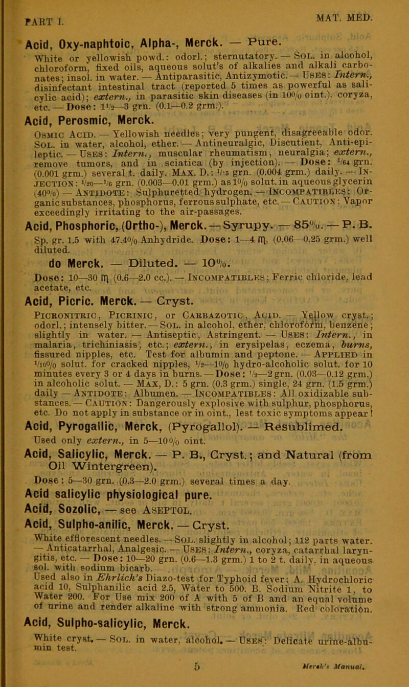 Acid, Oxy-naphtoic, Alpha-, Merck. — Pure. White or yellowish powd.: odorl.; sternutatory. — Sol. in alcohol, chloroform, fixed oils, aqueous solut’s of alkalies and alkali carbo- nates; insol. in water. — Antiparasitic, Antizymotic.— USES; Intern., disinfectant intestinal tract (reported 5 times as powerful as sali- cylic acid); extern., in parasitic skin diseases (in loo/o oint.). coryza, etc. — Dose: I'.'s—3 grn. (0.1—0.2 grm.). Acid, Perosmic, Merck. OsMiC Acid. — Yellowish needles; very pungent, disagreeable oddi-. Sol. in water, alcohol, ether. —Antineuralgic, Discutient, Anti-epi- leptic. — Uses: Intern., muscular rheumatism, neuralgia; extern., remove tumors, and in sciatica (by injection). — Dose: Vei grn; (0.001 grm.) several t. daily. M.ix. D.; V o grn. (0.004 grm.) daily. — In- jection: 1/20—Vc grn. (0.003—0.01 grm.) asio/o solut.in aqueous glycerin i40“'o) — Antidote: Sulphuretted hydrogen. Incompatiiiles: Or- ganic substances, phosphorus, ferrous sulphate, etc. — Caution: Vapor exceedingly irritating to the air-passages. Acid, Phosphoric, (Ortho-), Merck. —Syrupy. — 85%. — P. B. Sp. gr. 1.5 with 47.40/0 Anhydride. Dose: 1—4 IT), (0.06—0.23 grm.) well diluted. do Merck. — Diluted. — 10%. Dose: 10—30 m (0.6—2.0 cc.).— Incompatibles; Ferric chloride, lead acetate, etc. Acid, Picric. Merck. — Cryst. PiCKONiTKic, PiCRiNic, Or Carbazotic , AciD. — Ye(low cryst.; odorl.; intensely bitter. — Sol. in alcohol, ether, chlorofbrhi, benzene; slightly in water. — Antiseptic, Astringent. — Uses: Intern., in malaria, trichiniasis) etc.; eastern., in erysipelas, eczema, hums, fissured nipples, etc. Test for albumin and peptone. — Applied in Vioo/o soliit. for cracked nipples, V2—lo/o hydro-alcoholic solut. lor 10 minutes every 3 or 4 days in burns. — Dose: '.'2—2grn. (0.03—0.12 grm.) in alcoholic solut. — Max, D.: 5 grn. (0.3 grm.) single, 24 gm. (1.5 grm.) daily —Antidote: Albumen. — Incompatibles; All oxidizahle sub- stances.— Caution : Dangerously explosive with sulphur, phosphorus, etc. Do not apply in substance or in oint., lest toxic symptoms appear! Acid, Pyrogallic, Merck, (Pyrogallol). — Resublimed. Used only extern., in 5—lOO/o oint. Acid, Salicylic, Merck. — P. B., Cryst.; and Natural (from Oil Wintergreen). Dose : 5—30 grn. (0.3—2.0 grm.) several times a day. Acid salicylic physiological pure. Acid, Sozolic, — see Aseptol. Acid, Sulpho-anilic, Merck. — Cryst. White efflorescent needles. —Sol. slightly in alcohol; 112 parts water. — Anticatarrhal, Analgesic. — U.SES: Intern., coryza, catarrhal laryn- gitis, etc. — Dose: 10—20 grn. (0.6—1.3 grm.) 1 to 2 t. dailv. in aqueoua sol. with sodium bicarb. ‘ Used also in Ehrlich’s Diazo-test for Typhoid fever: A. Hydrochloric- acid 10, Sulphanilic acid 2.5, Water to 500. B. Sodium Nitrite 1, to Water 200. For Use mix 200 of A with 5 of B and an equal volume ot urine and render alkaline witli strong ammonia. Red coloration. Acid, Sulpho-salicylic, Merck. White cryst. — SOL. in water, aloohol. — Uses': Delicate urine-albu- mm test. b Perth's ifanuai.