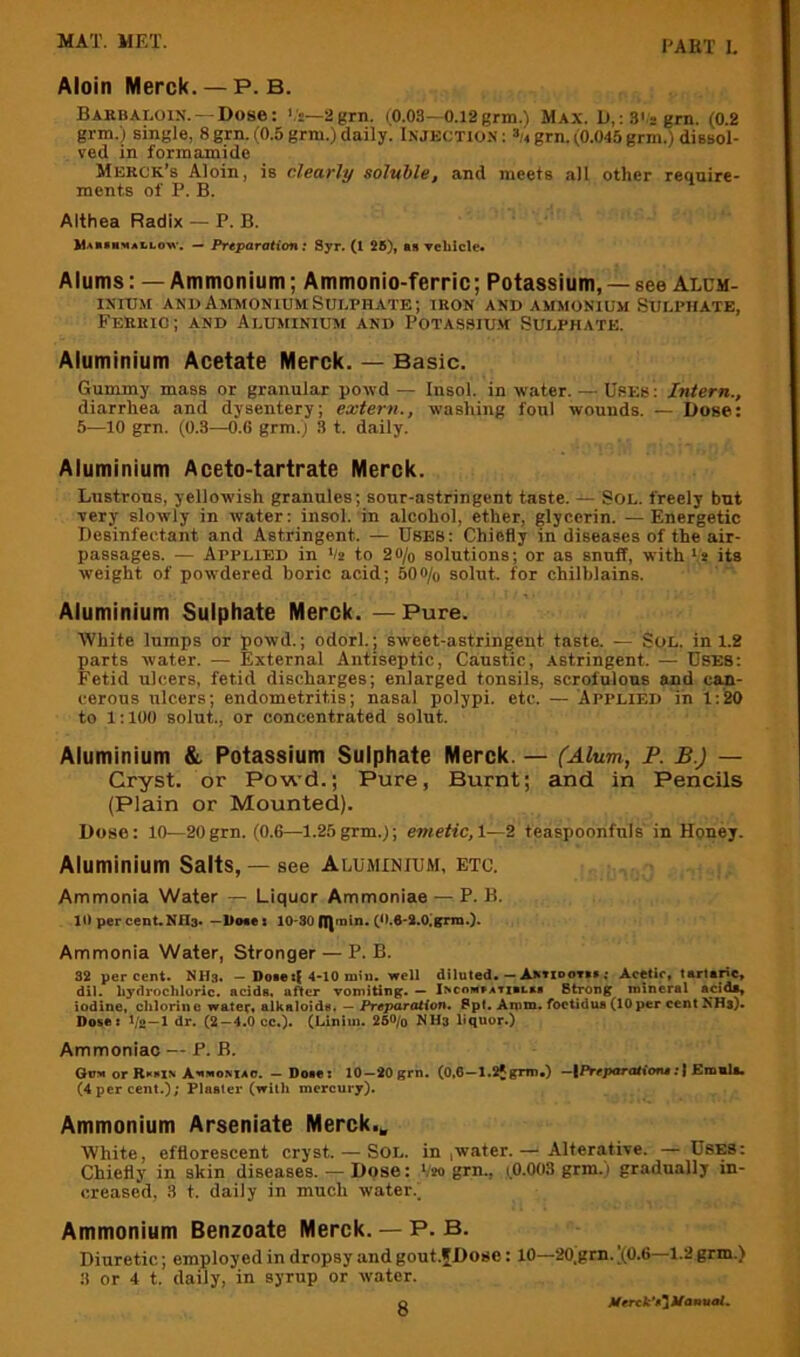 Aloin Merck. — P. B. Barbaloin. — Dose: '.'s—2grn. (0.03—0.l2grm.) Max. D,: 3'-grn. (0.2 grm.) single, 8 grn. (0.5 grm.) daily. I.njectio.s : grn. (0.045 grm.) dissol- ved in formamide Merck’s Aloin, is clearly soluble, and meets all other require- ments of P. B. Althea Radix — P. B. Mah»mali.ow. — Preparation; Syr. (1 28), as Tckicle. Alums: — Ammonium; Ammonio-ferric; Potassium, — see Alum- ixnj.M andAmaioniumSulphate; iron and ammonium Sulphate, Ferric; and Aluminium and Potassiu.m Sulphate. Aluminium Acetate Merck. — Basic. Gummy mass or granular powd — Insol. in water. — Uses : Intern., diarrhea and dysentery; extern., washing foul wounds. — Dose: 5—10 grn. (0.3—0.6 grm.) 3 t. daily. Aluminium Aceto-tartrate Merck. Lustrous, yellowish granules; sour-astringent taste. Sol. freely but very slowly in water: insol. in alcohol, ether, glycerin. —Energetic Desinfectant and Astringent. — Uses: Chiefly in diseases of the air- passages. — Applied in */a to 20/o solutions; or as snuff, with V* its weight of powdered boric acid; 500/o solut. for chilblains. Aluminium Sulphate Merck. — Pure. White lumps or powd.; odorl.; sweet-astringent taste. — Sol. in 1.2 parts water. — External Antiseptic, Caustic, Astringent. — USES: Fetid ulcers, fetid discharges; enlarged tonsils, scrofulous and can- cerous ulcers; endometritis; nasal polypi, etc. — Applied in 1:20 to 1:100 solut., or concentrated solut. Aluminium &. Potassium Sulphate Merck. — (Alum, P. B.) — Cryst. or Powd.; Pure, Burnt; and in Pencils (Plain or Mounted). Dose: 10—20grn. (0.6—1.25grm.); emetic,2. teaspoonfnls in Honey. Aluminium Salts, — see Aluminium, etc. Ammonia Water — Liquor Ammoniae — P. B. Ill per cenUNHs. —Uoees 10-80 Ulml”-(‘’•S-S.Olgrm.). Ammonia Water, Stronger — P. B. 32 percent. NHs. - Dote 4-10 min. well diluted. — A*»n>oTtt; Acetic, tarUric, dll. liyflroclilorlc. acids, after vomiting. — lacoMtaTitLst Strong mineral acids, iodine, chlorine water, alkaioids, — Preparation. Spl, Arom. foctidus (10 per cent NHs). Dotet t/2—1 dr. (2 —4.0cc.). (Liniin. 260/o NHs liquor.) Ammoniac — P. B. Gov orRKtIN AvnoMAo. - Dotei 10-20grn. (0.6-1.2jgrm.) -|Prrporatiofu;| Emuli. (4 per cent.); Plaster (with mercury). Ammonium Arseniate Merck.„ White, efflorescent cryst. — Sol. in ,water. — Alterative. — Uses: Chiefly in akin diseases. — Dose: V20 grn., tO.003 grm.) gradually in- creased, 3 t. daily in much water.) Ammonium Benzoate Merck. — P. B. Diuretic; employ ed in dropsy and gout.fDose: 10—20,grn. )(0.6—1.2 grm.) 3 or 4 t. daily, in syrup or water. Merck*ti'}Uanualn