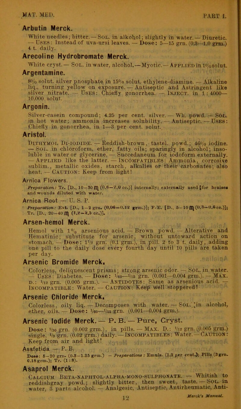 Arbutin Merck. White needles; bitter. —Sol. in alkoRol; slightlj in water. — Diuretic. — Uses ; Instead of uva-ursi leaves. — Dose: 5—15 grn. (0.8—1.0 grm.) 4 t. daily. Arecoline Hydrobromate Merck. AVliite cryst.— Sol. in water, alcohol.—Myotic. —Applied in l«/osolut. Argentamine. 8o/o solnt. silver pnosphate in 15“,o solut. ethylene-diamine. — Alkaline liq., turning yellow on exposure. — Antiseptic and Astringent like silver nitrate..—- Uses: Chiefly gonorrhea. —; In.ject. in 1:4000- 10.000 solut. Argonin. Silver-casein compound; 4.25 per cent, silver. — Wh. powd. — Sol. in hot water; ammonia increases solubility. — Antiseptic. — Uses: Chiefly in gonorrhea, in 1—3 per cent, solut. Aristol. Dithymol Di-iodide. — Reddish-brown, tastel. powd.; 46«/o iodine. — Sol. in chloroform, ether, fatty oils; sparingly in alcohol; inso- luble in water or glycerine. — Succedaneum for iodoform externally. — Applied like the latter. — Incompatibles: Ammonia, corrosive sublim., metallic, oxides, starch, alkalies or their carbonates; also heat. — C.AUTION: Keep from light! Arnica Flowers. FreparcUi<m: Tr. [1>., 10 —SO n\ cc.)l internally; externally uied {for broisea and wounds diluted with water. Arnica Root — U. S. P. Preparation: Kxt. [D., 1—2fpm. (0,06—0,12 grm.)]; F-E. [D.» 6—10 n\ (***^“***® cc.)]; Tr. [D., 20-40 n\ cc.)]. Arsen-hemol Merck. Hemol with 1 \ arsenious acid. — Brown powd. — Alterative and Hematinic; substitute for arsenic, without untoward action on stomach. — Dose: IVa grn. (0.1 grm.), in pill. 2 to 3 t. daily, adding one pill to the daily dose every fourth day until 10 pills are taken per day. Arsenic Bromide Merck. Colorless, deliquescent prisms; strong arsenic odor. — Sol. in water. — Uses : Diabetes. — Dose: Veo—‘/is grn. (0.001—0.004 grm.). — Max. D.: '/i2 grn. (0.005 grm.). — Antidotes : Same as arsenious acid. — Incompatible: Water. — Caution: Kee^ well stoppered! Arsenic Chloride Merck. Colorless, oily liq. — Decomposes with water. — SOL.,;in alcohol, ether, oils.— Dose: ‘/so-'/is grn. (0.001—0.004 grm.). Arsenic Iodide Merck. — P. B. — Pure, Cryst. Dose: '/so grn. (0.002 grm.), in pills. — Max. D. : '/is grn. (J(.005 grm.) single. 1/3 grn. (0.02 grm.) daily. —Incompatibi.es: Water. — Caution ; Keep from air and light! Asafetida — P. B. Do.*i S-20 Bril. CO.S-1.26 grin.) - Preparationt; EmnU. (1.2 p»r cent.); Fills (Sgm. 0.18 grm.); Tr. (1:8). Asaprol Merck. Calcium Beta-naphtol-alpha-mono-sulphonate. — Whitish to reddishgray powd.; slightly bitter, then sweet, taste. — Sol, in water, II parts alcohol. — Analgesic, Antiseptic, Antirheuniatic, Anti- 1Merckx* Manaal.