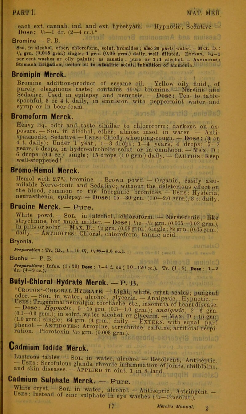 each ext. cannab. ind. and ext. hyosbj’ath. — If}-pnbtic, Sedative. — Doso: V2—1 dr. (2—i cc.).“ Bromine — P. B. in alcohol, ether, chloroform, solut. bromides; also 80 parts water. — Max, I).: 1/4 grn. (0.015 grm.) single; 1 gm. (0.06 grm.) dally, well diluted. ExrknN. 1/4 — 1 per cent washes or oily paints; as canstlc , pure or 1:1 alcohol. — Antiootrb : Stomach irrigation, croton oil in alkaline solut,, inhalttion of ammonia. Bromipln Merck. , Bromine addition-product of seeame oil. — Yellow oilj' fluid, of purely oleaginous taste; contains lon/q bromino. — Nervine aticl Sedative. Used in epilepsy and neurosis. — Bose: Tea- to table- spoonful, .S or 4 t. daily, in emulsion with peppermint water and syrup or in beer-foam. Bromoform Merck. Heavy liq., odor and taste similar to chloroform; darkens on ex- posure.--Sol. in alcohol, ether; almost insol. in water. — Anti- spasmodic, Sedative. — Uses: Chiefly whooping-cough. —Dose: (3 or 4 t. daily): Under 1 year, 1—3 drops; i—4 years, 4 drops; 5—7 years, 5 drops, in hydro-alcoholic solut. or in emulsion. — Max. D. : 6 drops (0.4 cc.) single; 15 drops (1.0 grm.) daily. — CAUTION: Keep well-stoppered! Bromo-Hemol Merck. Hemol with 2.7bromine. — Brown powd. — Organic, easily assi- milable Nerve-tonic and Sedative; without the deleterious effect on the blood, common to the inorganic bromides. — Uses: Hysteria neurasthenia, epilepsy. - Dose: 15—30 grn. (1.0—2.0 grm.), 3 t. daily! Brucine Merck. — Pure. White powd. — Sol. in alcohol, chloroform. — Nerve-tonic, like strychnine, but much milder. — Dose: Via—Va grn. (0.005—0.02 erm.i, m pills or solut. —Max D. : a grn. (0.02 grm.) single; Vo grn. (0.05 grm.) dailj. Antidotes: Chloral, chloroform, tannic acid. Bryonia. Pnparatim! Tr. (D., t-IO nj, 0.U6-0.6 cc.). Buohu — P. B. »*C 30-ianco.). Tr. (I : 8) Do«: 1-8 Butyl-Chloral Hydrate Merck. — P. B. ■•CrotonJ-Chloral Hydrate, - Light, white, cryst. scales; puiigent TTcpo. fp J^mter, alcohol, glycerin. — Analgesic, Hypnotic.— Uses: Tng^mai neuralgia, tootliache, etc., insomnia 0/heart disease. 5-15 grn (0 3-1.0 grm.); analgesic, 2-fi grn. r?n pm.), in solut. water alcohol, or glycerin. — Max. D.: 15 grn nhpnni”'^ daily. — Extern, with equal' 'part ® strychnine, caffeine, artificial respi- ration. Picrotoxin V'20 grn. (0.003 grm) Cadmium Iodide Merck. Lustrous pblM - Sol. in water, alcohol. - Resolvent, Antisentic nnH glands, chronic inflammation of joints, chilblains and skin diseases. - Applied in oiut. 1 in 8 lard. i mio'ains, Cadmium Sulphate Merck. — Pure. Uses* hiafoTfi — Antiseptic, Astringent. Uses. Instead of zinc sulphate lu eye washes (Va—io/osolut.).