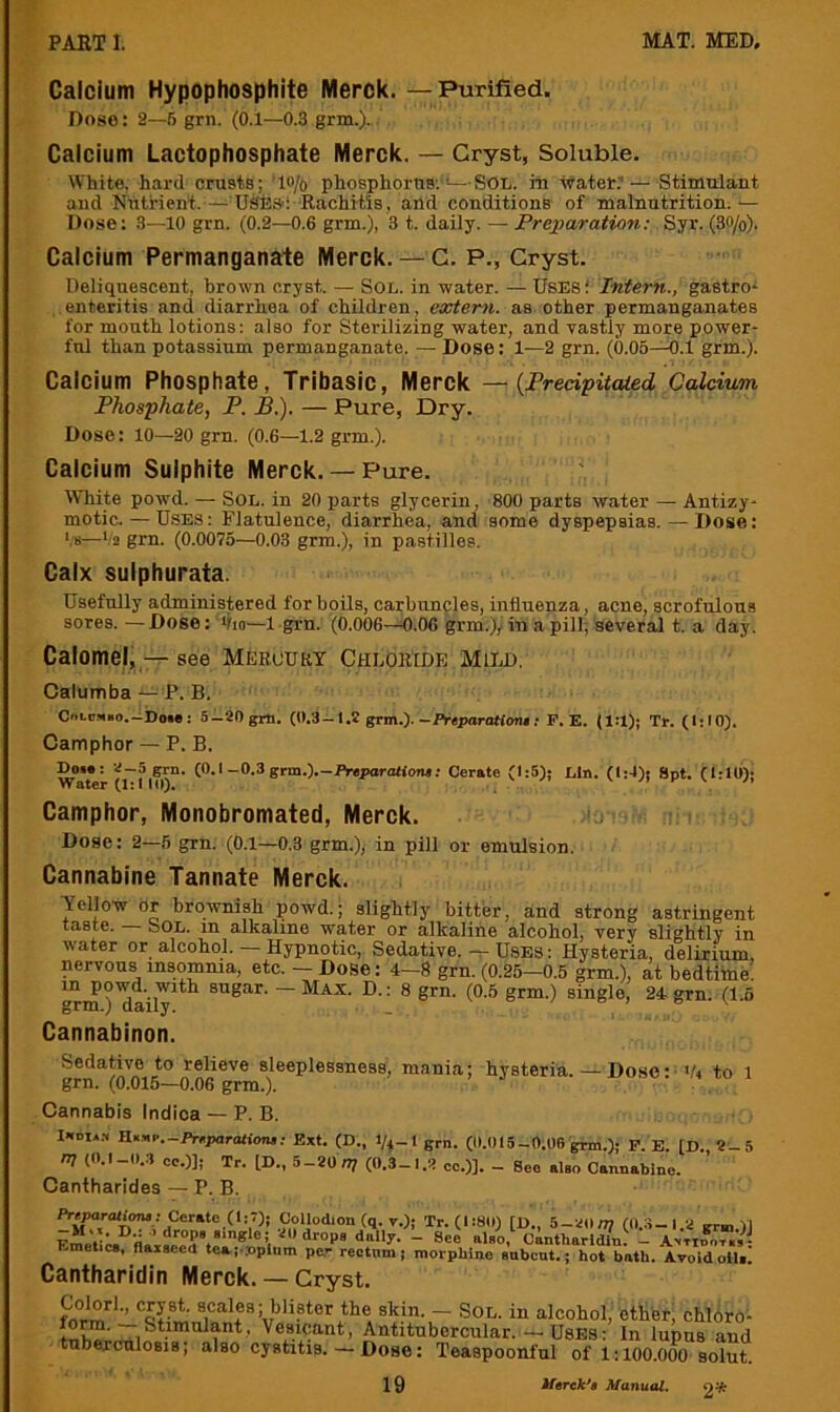 Calcium Hypcphosphite Merck.—Purified. Dose: 2—6 grn. (0.1—0.3 grm.).. Calcium Lactophosphate Merck. — Gryst, Soluble. White, hard crusts; ’lo/o phosphorus;'*—SOL. iii -water.’— Stimulant and Nutrient.— U^a-l -Rachitis, and conditions of malnutrition.— Dose: 3—10 grn. (0.2—0.6 grm.), 3 t. daily. — Preparation: Syr. (30/o). Calcium Permanganate Merck. — C. P., Gryst. Deliquescent, brown cryst. — Sol. in water. — Uses; Intern., gastro^ enteritis and diarrhea of children, extern, as other permanganates for mouth lotions: also for Sterilizing water, and vastly more power- ful than potassium permanganate. — Dose: 1—2 grn. (0.05—0.1 grm.). Calcium Phosphate, Tribasic, Merck — {Fredpitaied Calcium Phosphate, P. B.). — Pure, Dry. Dose: 10—20 grn. (0.6—1.2 grm.). Calcium Sulphite Merck.— Pure. White powd. — Sol. in 20 parts glycerin, 800 parts water — Antizy- motic. — Uses: Flatulence, diarrhea, and some dyspepsias. — Dose: ‘,'8—Va grn. (0.0075—0.03 grm.), in pastilles. Calx sulphurata. Usefully administered for boils, carbunples, influenza, acne, scrofulous sores. —Dose: flio—1 grn. (0.006—0.06 grm.)/in a pill; several t. a day. Calomel, — see Mekourt Chloride Mild. Calumba P. B. - CoLtiMBo.-iDoie: S-SOgrti. (0.3-1.2 stm.).-Prtpar<Mont: F. E. Tt. (IslO). Camphor — P. B. Do«! V-5 grn. (O.i-0.3 grm.).-Preparali<»u: Cerate (1:5); Lin. (1:4); Spt. (l:U))j Vt S1 I Camphor, Monobromated, Merck. '. Dose: 2—5 grn. (0.1—0.3 grm.), in pill or emulsion. Cannabine Tannate Merck. Yellow or brownish powd.; slightly bitter, and strong astringent taste. oOL. m alkaline water or alkaline alcohol, very slightly in water or alcohol. — Hypnotic, Sedative, -r- Uses : Hysteria, delirium, nervous insomnia, etc. — Dose: 4—8 grn. (0.25—0.5 grm.), at bedtime, in po-wd. with sugar. —Max. D.: 8 grn. (0.5 grm.) single, 24 grn. (1.6 grm. ) daily. . ° / o : e v Cannabinon. Sedative to relieve sleeplessness, mania; hysteria. — Dose:-to 1 grn. (0.015—0.06 grm.). ^» i.u i Cannabis Indioa — P.B. I-idia.s noyiP.-Pr^paratiom; Ext. (D., 1/4-lgrn. (l).015-0;06 grm.); P. E. [D., 5 m (0.l_()..1 oc.)]; Tr. [D., 5-20 n; (0.3-I.2 cc.)]. - Beo also Cannabine. Cantharides — P. B. ft-^araU<m«; Cerate (1:1); Collodion (q. v.); Tr. (1:8(1) [D., 5-20u? (0.:i-l.a grm.)] Fmell™ also, cintharldin. _ Anttoo-T.,: Emetics, flaxseed tea (•.'opium pe- rectnm; morphine subcnt.; hot bath. A-roidolIs. Cantharidin Merck. — Gryst. firm‘d*'’ the skin. — Sol. in alcohol, ether, chlbro- Antitubercular. — Uses: In lupus and tubeicnlosjs, also cystitis. — Dose: Teaspoonful of 1:100.000 solut.