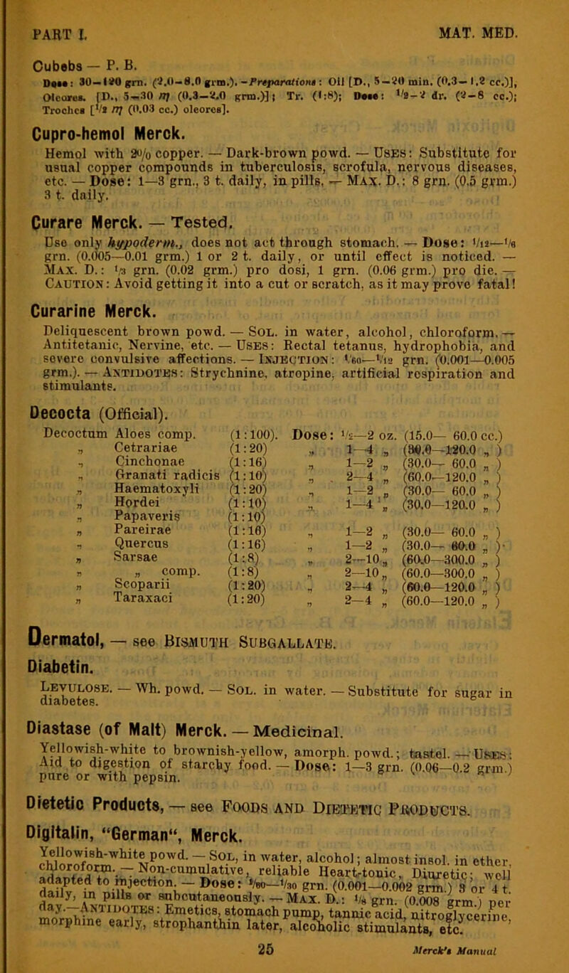 Cubebs — P. B. D«u: 30—IJOgrn. (i.0-8.0 grin.).: Oil [D., 5—JO min. (0.3—1.2 cc.)], Olcorei. [D., 5—.30 n; (0.3—2.0 grto.)] | Tr. (I:8)j Dmc: '^-2 dr. (2-8 cc.)j Trochci [V* n] (0.03 cc.) oleoros]. Cupro-hemol Merck. Hemol with 2«/o copper. — Dark-brown powd. — Uses : Substitute for usual copper compounds in tuberculosis, scrofula, nervous diseases, etc. — Dose: 1—3 grn., 3 t. daily, in pills, Max. D. : 8 grn. (0.5 grm.) 3 t. daily. Curare Merck. — Tested. Dso only h^podertth., does not act through stomach. — Dose: Vu—Ve grn. (0.005—0.01 grm.) lor 2 t. daily, or until effect is noticed. — Max. D. : grn. (0.02 grm.) pro dosi, 1 grn. (0.06 grm.) pro die. — Caution : Avoid getting it into a cut or scratch, as it may prove fatal! Curarine Merck. Deliquescent brown powd. — Sou. in water, alcohol, chloroform.— Antitetanic, Nervine, etc. — Uses: Kectal tetanus, hydrophobia, and severe convulsive affections. — Ixjbotion : '.to—V12 grn. (0.001—0.005 grm.). — Antidotes: Strychnine, atropine, artificial respiration and stimulants. Oecocta (Official). Decoctum Aloes comp. (1:100). Dose: —2 oz. (15.0— 60.0 Cetrariae (1:20) 1--4 ,, (96.0—120.0 •J Cinchonae (1:16) 1-2 » (30.0— 60.0 n Granati radicis (1:10) .*> 2- 4 „ (60.0—120.0 yt Haematoxyli (1:20) 1-2 « (30.0— 60.0 n Hordei (1:10) 'X 1-4 (30.0—120.0 r: Papaveris (1:10) n Pareirae (1:10) 1-2 „ (30.0— 60.0 Quercus (1:16) t) 1-2 „ (30.0— 80.0 7) Sarsae (1:8) V 2-10 „ (60.0—300.0 n „ comp. (1:8) n 2-10 „ (60.0—300.0 n Scoparii (1:20) •1 2-4 „ (60.0—120.0 n Taraxaci (1:20) n 2-4 „ (60.0—120.0 Dermatol, — see Bismuth Subgallate. Diabetin. Levulosb. — \Vh. powd. — Sol. in water. — Substitute for sugar in diabetes. Diastase (of Malt) Merck. — Medicinal. Yellowish-white to brownish-yellow, amorph. powd.; tastel. — Uses: Aid to digestion of starchy food.— Dose: 1—3 grn. (0.06—0.2 grm) pure or with pepsin. e v « Mm.; Dietetic Products, — see Foods and Dietkiiq Products. DigItalin, “German, Merck. i insol- in ether, reliable HearUonic, Diuretic; well adapted to mjection. ~ Doser »/bo—Vso grn. (0.001—0.002 grm ) 3 or 4 t daily, m pills or subcutaneously. — Max. D.: '/s grn. (0.008 grm.) ner day. .Antidotes : Emetics, stomach pump, tannic acid, nitroglvcerine morphine early, strophanthin later, alco'liolic stiS^ti efc^