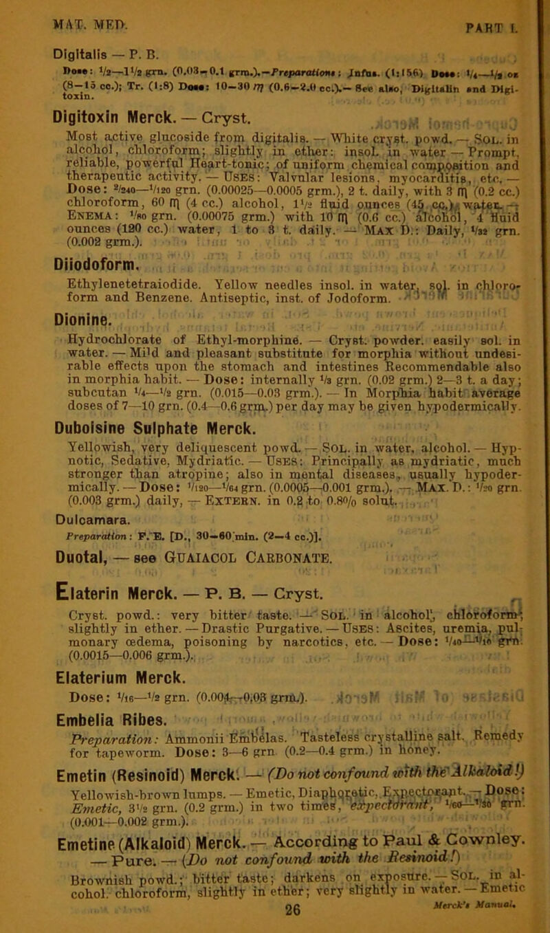 Digitalis — P. B. I>o»: t/i—^IVsgrn. (0.03-0.1 grm.).—i’repanXloiu: Xntat. (Iil56) Dm*: Vi—l/i o» (8-15 oo.)j Tr. (1:8) Dow; 10-30 n} (0.6-*.0 cc.).- B»e al«o, IHglUIin »nd IMsi- toxin. Digitoxin Merck. — Cryst. Most <a,ctive glucoside from digitalis. —AVliite cr.YSt. powd. — Sot,, in alcoliol, chloroform; slightJy in ether: insoL ‘in water — Prompt, reliable, powerful He^rt-tonic; of uniform chemical conjp.paition and therapeutic activity. — USES: Valvular lesions, myocarditis, etc..— Dose: Vsm—Vim grn. (0.00025—0.0005 grm.), 2 t. daily, with 3 IT] (0.2 cc.) chloroform, 60 nj (4 cc.) alcohol, l*/2 fluid ounces (45. co,)y, wates,-t Enema: V*o gm. (0.00075 grm.) with 10 tl) (0.6 cc.) ATcohol, 4 fluid ounces (190 cc.) water, 1 to 8 t. daily. — Max D:; Daily, Vss grn. (0.002 grm.). . . ■ Diiodoform. Ethylenetetraiodide. Yellow needles insol. in water, sol. in cflloro- form and Benzene. Antiseptic, inst. of Jodoform. .''J - ■ ' Dionine. Hydrochlorate of Ethyl-morphine. — Cryst. powder, easily sol. in water. — MBd and pleasant substitute for morphia without undesi- rable effects upon the stomach and intestines Recommendahle also in morphia habit. — Dose: internally Va grn. (0.02 grm.) 2—3 t. a day, suhcutan V4—Va grn. (0.015—0.03 grm.). — In Morphia habit:’average doses of 7—10 grn. (0.4—0.6 grni.) per day may be given hypodermically. Duboisine Sulphate Merck. Yellowish, very deliquescent powd. — SOL. in water, alcohol. — Hyp- notic, Sedative, Mydriatic. — Uses: Principally as mydriatic, much stronger than atropine; also in mental diseases, usually hypoder- mically. — Dose: Vim—V64 grn. (0.0005—;0.001 grm.). : MAX. D.: Vm grn. (0.003 grm.) daily, -7^ Extern, in 0.2 to O.80/0 solut. Dulcamara. Preparation; P.'B. [D., 30-*60’min. (2«—4 cc.)], Duotal, — see GUAIACOL Carbonate. Elaterin Merck. — P. B, — Cryst. Cryst. powd.: very bitter taste. Sol. ■ in alcohol), chloroform^, slightly in ether. — Drastic Purgative. — Uses : Ascites, uremia, pub monary oedema, poisoning bv narcotics, etc. — Dose: Vio^Vio gm. (0.0015—0.006 grm.). Elaterium Merck. Dose: Vie—Vs grn. (O.OOjtrrrOiOS grin.). J . ’ i, ‘ i : Embelia Ribes. ' , PrepeiTaiion: Ammonii EmtJelas. Tasteless cr;^stalline Balt. Remedy for tapeworm. Dose: 3-—6 grn (0.2—0.4 grm.) in honey. Emetin (Resinoid) Merck'. — (Do not confound wttfi the'llkaloid!) Yellowish-brown lumps. — Emetic, DinphQtetic,.Exitec,tni;apt^ Dose: Emetic, S'Is grn. (0.2 grm.) in two times, eitpectVt'Wiif, grn. (0.001—0.002 grm.). Emetine (Alkaloid) Merck. — According to PaiH & Cownley. Pure. — (Z^o not confound with the Desirwid!) Brownish powd.; hitter taste; darkens on exposure. — Sol. in al- cohol. chloroform, slightly in ether; very slightly in water.— Emetic no Merck*$ Manual