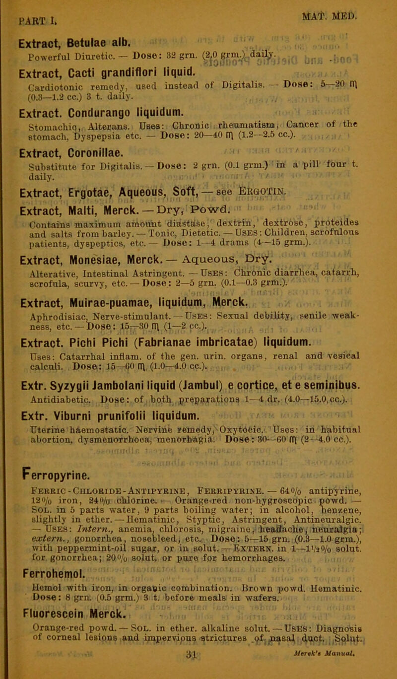 Extract, Betulae alb. Powerful Diuretic. — Dose: 32 grn. (2jOgrm_.)j.dail;ir. , . . Extract, Cacti grandiflori liquid. Cardiotonic remedy, used instead of Digitalis. — Dose: 5—20 iq (0.3—1.2 cc.) 3 t. daily. Extract. Condurango liquidum. Storaachiq,. Alterans. Uses; Chronic , rheumatismj Cancer of the stomach, Dyspepsia etc. — Dose: 20—40 n\ (1.2—2.5 cc.). Extract, Coronillae. Substitute for Digitalis. — Dose: 2 grn. (0.1 grm.) in a pill four t. daily. ‘ ; . ■ Extract, Ergotae, Aqueous, Soft, — see Ergotin. Extract, Malti, Merck.—Dry, Powd. Contains maximum amount diasthse,' dextrin, dextrose, proteides and salts from barley. — Tonic, Dietetic. — USES: Children, scrofulous patients, dyspeptics, etc.— Dose: 1—4 drams (4—15 grm.). Extract, Mone'siae, Merck.—Aqueous, Dry. Alterative, Intestinal Astringent. — Uses : (jhronic diarrhea, catarrh, scrofula, scurvy, etc. — Dose : 2—5 grn. (0.1—0.3 grm.). r'l.;' ; Extract, Muirae-puamae, liquidum, Merck. Aphrodisiac, Nerve-stimulant. —USES: Sexual debility, senile weak- ness, etc. — Dose : 16—30 (l\ (1—2 cc.).^ Extract. Pichi Pichi (Fabrianae imbricatae) liquidum. Uses: Catarrhal inflam, of the gen. urin. organs, renal and vesical calculi. Dose: 16—60 (I). (1.0—4.0 cc.). Extr. Syzygii Jambolani liquid (Jambul) e cortice, et e seminibus. Antidiabetic. Dose: of both .preparations 1—4 dr. (4.0—15.0,cc.). Extr. Viburni prunifolii liquidum. Uterine haemostatic. Nervine remedy,-Oxytocic.' Uses: in habitual abortion, dysmenorrhoea, menorhagia. Dose: 30—60 iq (2—4.0 cc.). Ferropyrine. Ferric - Chloride - Autipyrine , Ferripyhine. — 64 o/o antipy rine, 12«/o iron, 240/o chlorine.— Orange^red non-hygroscopic. powd. — Sol. in 5 parts water, 9 parts boiling water; in alcohol, benzene, slightly in ether. — Hematinic, Styptic, Astringent, Antineuralgic. — Uses; Intern., anemia, chlorosis, migraine, headache, neuralgia; extern., gonorrhea, nosebleed, etc.. Dose: 6—15 grn. (0.3—1.0 grm.), with peppermint-oil sugar, or in solut. —Extern, in 1—l>/3®/o solut. for gonorrhea; 2QO/o. solut, or pure for hemorrhages. Ferrohemol. Hemol with iron, in organic combination. Brown powd. Hematinic. Dose: 8 grn. (0.5 grm.) 3 t. before meals in wafers. Fluorescein Merck. Orange-red powd. — Sol. in ether, alkaline solut. — Uses ; Diagnosis of corneal lesions and ipipervipus strictures .of;,na8al, duct. Sqliit. ^1 l/’anuo/«