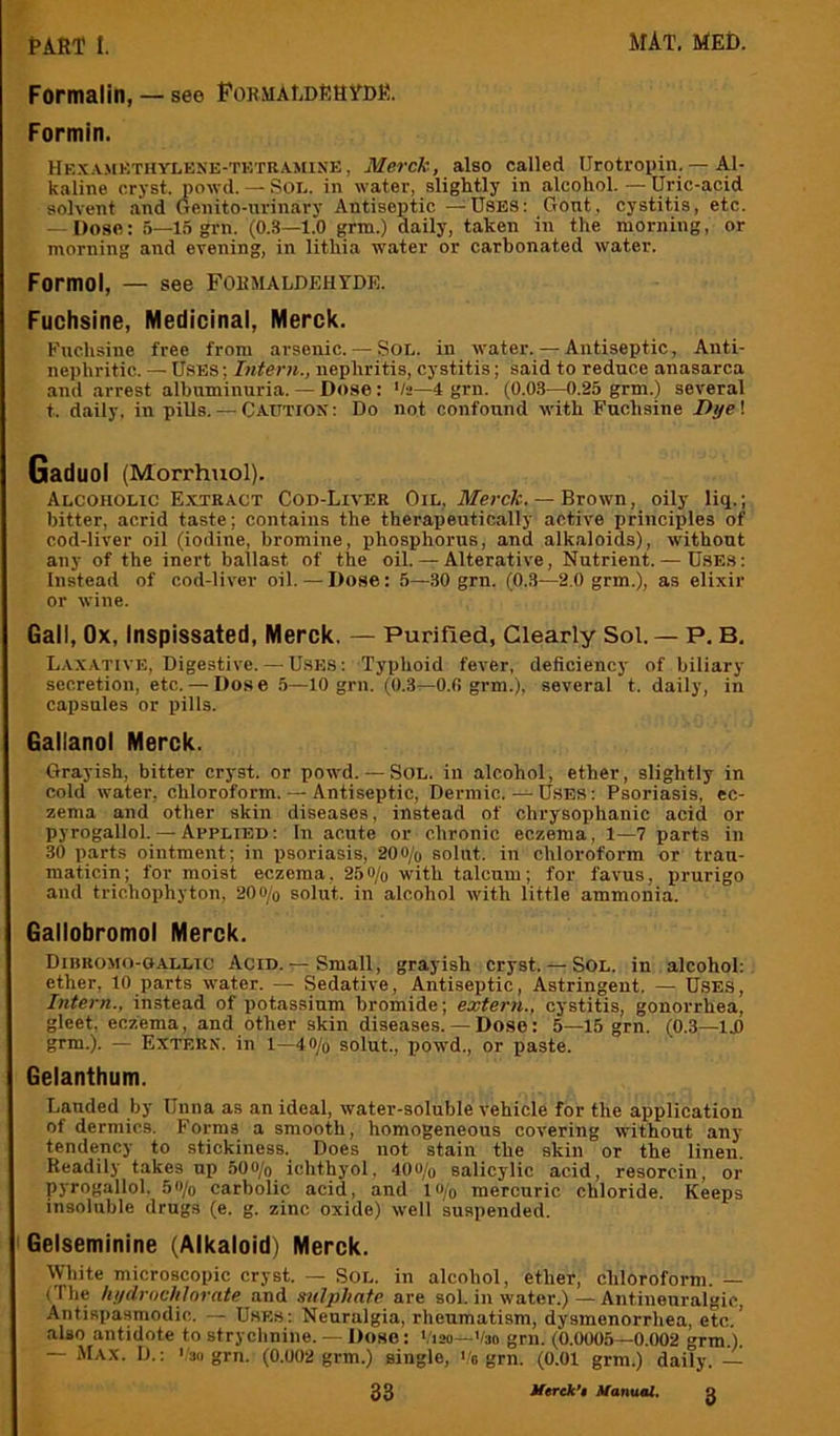 Formalin, — see PormaLdEHYDE. Formin. Hexamkthylene-tktramin’E, Merck, also called Urotropin. — Al- kaline cryst. powd. — Soi,. in water, slightly in alcohol. — Uric-acid solvent and Genito-urinary Antiseptic —^USES: Gont, cystitis, etc. — Dose: 5—15 grn. (0.3—1.0 grm.) daily, taken in the morning, or morning and evening, in lithia water or carbonated water. Formol, — see Formaldehyde. Fuchsine, Medicinal, Merck. Euchsine free from arsenic. — Sol. in water. — Antiseptic, Anti- nephritic. — Uses ; Intern., nephritis, cystitis; said to reduce anasarca and arrest albuminuria. — Dose: '/»—4 grn. (0.03—0.25 grm.) several t. daily, in pills. — Catttios: Do not confound with Fuchsine Dye\ Gaduol (Morrhuol). Alcoholic E.xtract Cod-Liver Oil, Afercfc. — Brown, oily liq.; bitter, acrid taste; contains the therapeutically active principles of cod-liver oil (iodine, bromine, phosphorus, and alkaloids), without any of the inert ballast of the oil.— Alterative, Nutrient. — Uses: Instead of cod-liver oil. — Dose: 5—30 grn. (0.3—2.0 grm.), as elixir or wine. Gall, Ox, Inspissated, Merck. — Purified, Clearly Sol. — P. B, Laxative, Digestive. — Uses: Typhoid fever, deficiency of biliary secretion, etc. — Dose 5—10 grn. (0.3—O.fi grm.), several t. daily, in capsules or pills. Gallanol Merck. Grayish, bitter cryst. or powd. — SOL. in alcohol, ether, slightly in cold water, chloroform. — Antiseptic, Dermic.Uses: Psoriasis, ec- zema and other skin diseases, instead of chrysophanic acid or pyrogallol. — Applied: In acute or chronic eczema, 1—7 parts in 30 parts ointment; in psoriasis, 200/q solut. in chloroform or trau- maticin; for moist eczema, 250/o with talcum; for favus, prurigo and trichophyton, 20o/o solut. in alcohol with little ammonia. Gallobromol Merck. Dibkomo-gallic Acid. ^ Small, grayish cryst. — Sol. in alcohol: ether. 10 parts water. — Sedative, Antiseptic, Astringent. — Uses, Intern., instead of potassium bromide; extern., cystitis, gonorrhea, gleet, eczema, and other skin diseases. — Dose: 5—15 grn. (0.3—ID grm.). — Extern, in l—4o/o solut., powd., or paste. Gelanthum. Lauded by Unna as an ideal, water-soluble vehicle for the application of dermics. Forms a smooth, homogeneous covering without any tendency to stickiness. Does not stain the skin or the linen. Readilj’ takes up tiOOfo ichthyol, 40o/o salicylic acid, resorcin, or pyrogallol. 5o/q carbolic acid, and lo/o mercuric chloride. Keeps insoluble drugs (e. g. zinc oxide) well suspended. Gelsetninine (Alkaloid) Merck. White microscopic cryst. — Sol. in alcohol, ether, chloroform. — (The lii/elrochinrate and sulphate are sol. in water.) — Antineuralgic, Antispasmodic. — Uses: Neuralgia, rheumatism, dysmenorrhea, etc.’ also antidote to strychnine. — Doho : Vim—Vao grn. (0.0005—0.002 grm ) — Max. D.: '/3o grn. (0.002 grm.) single, Ve grn. (0.01 grm.) daily. —