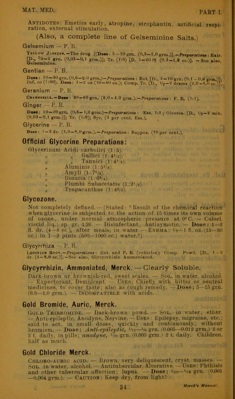 Antidotes: Emetics early, atropine, stropliantin, artificial respi- ration, external stimulation. (Also, a complete line of Gelseminine Salts.) Gelsemium — P. B. T.I.LOW jAiNiM.-Thedrug t(Doi»: 3-.30grn. ifrta.yj.-Pnparatiotu ■. Kxlr. 8™.)]; Tr. (1:8) [D. 5-Wn) (0.3-1.* cc.)]. - See «Uo, Gentian — P. B. Dot»: • 0—30 grn, (0,6—2.grin,)—/»reparaW<m» Inf, CO (I j80). Dose: '  Geranium — P. B. —- o* ♦•••/ * ' • ESxt. ri^»i 10 grn .(0,1 — O.h gmi,)1j ^ 08 (30—60 cc.); Comp. Tr, [!)., drams (V.0-H,ii cc.)j. OaAwaBBiLb.-Doie: 30-60gm. (^,0-4.0 grm.),-Pr«para<iOiM; F. B, (1:1), Ginger — P, B. Dose: 10—20grn, (0.6—1,2 grni,)—FrspartUtoiu : Ess. 1:2 j Oleores. [D., Vs—min, (0.03 — 0.1 gxm.)]; Tr. (1:8); Syr. (3 per cent. Eas.). Glycerine — P. B. Dose: I—2 dr. (4,0—fi.Ogrm.).—Preparo«on; Suppoa. (70 per cent.). Official Glycerine Preparations; Glycerinum Acidi carbolici (1:5). „ „ Galliei (i:4*/2). „ „ Tannici (1:4* 2). „ Aluminis (1:5*/*). „ Amyli (l:7*/2). „ Boracis (1:63/4). „ Plumbi Subaoetatis (l:3'/2). „ Tragacanthae (1:43/s). Glycozone. Not completely defined. — [Stated: “Result of tbe chemical reaction when glycerine is subjected to the action of 15 times its own volume of ozone, under normal atmospheric pressure at 0C. — Colorl. viscid liq.; sp. gr. 1.26. r- Disinfectant, Antizymotic. — Dose: 1—2 fl. dr. (4—See), after meals, in water. — Enema.: >2—1 fi. oz.(15—80 cc.) in 1—2 pints (500—1000 cc.) water.] Glyoyrrhiza — P. B. i.ioosioB Koot.—Fr«i>ar(iti<ms; Ext. and F. E. (vehicles); Ooinp. Powd. [D., I—V dr. (4 — 8.0 cc.)]. —See also, Glycyrrhizin Ammoniated. Glycyrrhizin, Ammoniated, Merck. — Clearly Soluble. Dark-brown or brownish-red, sweet scales. — Sod. in water, alcohol. — Expectorant, Demulcent. — Uses: Chiefly with bitter or neutral medicines, to cover taste; also as cough remedy. — Dose: 5—15grn. (0.3—1.0 grm.). — Incompatible with acids. Gold Bromide, Auric, Merck. Gold Tribkomide. — Dark-brown powd. — Sol. in water, etlier. — Anti-epileptic, Anodyne, Nervine. — Uses: Epilepsy, migraine, etc.; said to act, in small doses, quickly and continuously, without bromism.— Dose: Anti-epileptic, */i2—*/6 grn. (0.005—0.012 grm.) 2or 3 t. daily, in pills; anodyne, *;2o grn. (0.003 grm.j 2 t. daily. Children, half as 'much. Gold Chloride Merck. Chloro-aubic acid. — Brown, very deliquescent, cryst. masses, Sol. in water, alcohol. — Antitubercular, Alterative. — UsE.s: Phthisis and other tubercular affection; lupus. — Dose; *r.o—>is grn. (OlXIl —0.004 grm.). — Caution: Keep dry, from light! • Mrrxk*» Mnnuai.