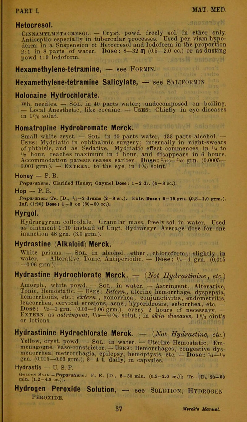 Hetocresol. CiKNAMYLMETACKESOL. — Cryst. powd. freely sol. in ether only. Antiseptic especially in tubercular processes. Used per. viam hypo- derm. in a Suspension of Hetocresol and Iodoform in the proportion 2:1 in 8 parts of water. Dose: 8—32 fl] (0.5—2.0 cc.) or as dusting powd 1:9 Iodoform. Hexamethylene-tetramine, — see Formin. Hexamethylene-tetramine Salicylate, — see Salipohmin. Holocaine Hydrochlorate. Wh. needles. — Sol. in 40 parts w.ater; undecomposed on boiling. — Local Anesthetic, like cocaine. — Uses: Chiefly in eye diseases in lo/o solut. Homatropine Hydrobromate Merck. Small white cryst. — Sol. in 10 parts water, 133 parts alcohol. — Uses: Mydriatic in ophthalmic surgery; internally in night-sweats of phthisis, and as Sedative. Mydriatic effect commences in 'u to 1/2 hour, reaches maximum in 1 hour, and disappears in 6 hours. Accommodation paresis ceases earlier. Dose: 1/120—'oogm. (0.0005— 0.001 grm.). — Extern., to the eye, in lo/o solut. Honey — P. B. Prtparatiolu: Clarified Honey; Oxyrae) Hose: 1-2 dr. (4—8 cc»). Hop — P. B. Preparation; Tr. [11., Va-2 drams (9-8 cc.). Extr. Uoi. t 8-16 gm. (0.3-1.0 grm.). Inf. (1:90) Hoset 1—9 oz (80—60 cc.). Hyrgol. Hydrargyrum colloidale. Granular mass, freely sol. in water. Used as ointment 1:10 instead of Ungt. Hydrargyr. Average dose for one inunction 48 grn. (3.0 grm.). Hydrastine (Alkaloid) Merck. White prisms. — SoL. in alcohol, ether, chloroform; slightly in water. — Alterative. Tonic, Antiperiodic. — Dose: Vi—1 grn. (0.015 —O.Ofi grm.). Hydrastine Hydrochlorate Merck. — {Not Hydrc^tinine, etc.) Amorph., white powd. — Sol. in water. — Astringent, Alterative, Tonic, Hemostatic. — USES: /wferw., uterine hemorrhage, dyspepsia, hemorrhoids, etc.; extern., gonorrhea, conjunctivitis, endometritis, leucorrhea, cervical erosions, acne, hyperidrosis, seborrhea, etc. — Dose: '/»—1 grn. (0.03—0.06 grm.), every 2 hours if necessary. — Extern, as astringent, Vio—V2O/0 solut.; in sTtin diseases, lo/g oint’s or lotions. Hydrastinine Hydrochlorate Merck. — {Not Hydrastine, etc.) Yellow, cryst. powd. — SOL. in water. — Uterine Hemostatic, Em- menagogue, Vaso-constrictor. — USES: Hemorrhages, congestive dys- menorrhea, metrorrhagia, epilepsy, hemoptysis, etc. — Dose: Vi—<.'2 grn. (0,015—0.03 grm.), 8—4 t. daily, in capsules. Hydrastis — U. S. P. (l2®-Voc^T'™**‘’' ■ to- *o-«o Hydrogen Peroxide Solution, — see Solution, Hydkooen Peroxide.