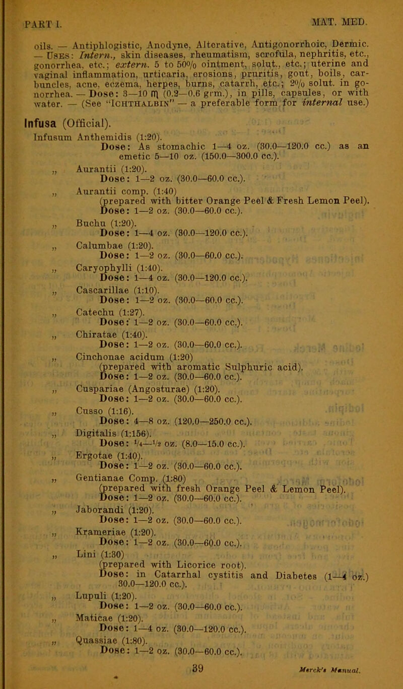 oils. _ Antiphlogistic, Anodyne, Alterative, Antigonorrhoic, Dermic. — Uses: Intern., skin diseases, rheumatism, scrofiila, nephritis, etc., gonorrhea, etc.; extern. 5 to 500/o ointment, splut., etc.; uterine and vaginal inflammation, urticaria, erosions, pruritis, gout, boils, car- buncles, acne, eczema, herpes, burns, catarrh, etc.; 2o/o solut. in go- norrhea. — Dose: 3—10 ni (0.3—0.6 gi-m.), in pills, capsules, or with water. — (See “Ichthalbin” — a preferable form for internal use.) Infusa (Official). Infusum Anthemidis (1:20). Dose: As stomachic 1—4 oz. (30.0—120.0 cc.) as an emetic 5—10 oz. (150.0—300.0 cc.). „ Aurantii (1:20). Dose: 1—2 oz. (30.0—60.0 cc.). „ Aurantii comp. (1:40) (prepared with bitter Orange Peel & Fresh Lemon Peel). Dose: l—2 oz. (30.0—60.0 cc.). „ Buchu (1:20). Dose: 1—4 oz. (30.0—120.0 cc.). „ Calumbae (1:20). Dose: 1—2 oz. (30.0—60.0 cc.). „ Caryophylli (1:40). Dose: 1—4 oz. (30.0—120.0 cc.). „ Cascarillae (1:10). Dose: 1—2 oz. (30.0—60.0 cc.). „ Catechu (1:27). Dose:' 1—2 oz. (30.0—60.0 cc.). „ Chiratae (1:40). Dose: 1—2 oz. (30.0—60.0 cc.). „ Cinchonae acidum (1:20) (prepared with aromatic Sulphuric acid). Dose: 1—2 oz. (30.0—60.0 cc.). „ Cuspariae (Angosturae) (1:20). Dose: 1—2 oz. (30.0—60.0 cc.). „ Cusso (1:16). Dose: 4—8 oz. (120.0—250.0 cc.). „ Digitalis (1:156). Dose: Vi—V2 oz. (8.0—15.0 cc.). „ Ergotae (1:40). Dose: 1—2 oz. (30.0—60.0 cc.). „ Gentianae Comp. (1:80) prepared with fresh Orange Peel &' Lemon Peel). Dose: 1—2 oz. (30.0—60.0 cc.). „ Jaborandi (1:20). Dose: 1—2 oz. (30.0—60.0 cc.). „ Krameriae (1:20). Dose: 1—2 oz. (30.0—60.0 cc.). „ Lini (1:30) prepared with Licorice root). Dose: in Catarrhal cystitis and Diabetes (1—4 oz 1 30.0—120.0 cc.). ' „ Lupuli (1:20). Dose: 1—2 oz. (30.0—60.0 cc.). „ Maticae (1:20). Dose: 1—4 oz. (30.0—120.0 cc.). „ Qnassiae (1:80). Dose: 1—2 oz. (30.0—60.0 cc.).