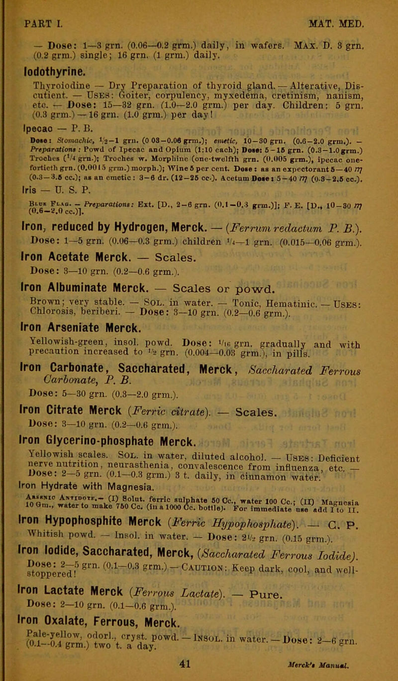 — Dose: 1—3 grn. (0.06—0.2 grm.) daily, in wafers. Max. D. 3 grn. (0.2 grm.) single; 16 grn. (1 grra.) daily. lodothyrine. Thyroiodine — Dry Preparation of thyroid gland. — Alterative, Dis- cntient. — Uses: Goiter, corpulency, myxedema, cretinism, nanism, etc. — Dose: 15—32 grn. (1.0—2.0 grm.) per day. Children: 3 grn. (0.3 grm.) —16 grn. (1.0 grm.) per day 1 Ipecao — P. B. Doie! Stomachic, Va —1 gru. (0 03—0.06 grm.); enutic, 10 —SO grn. (0.6—2.0 grm.). — Preparatioru ; Powd of Ipecac and Opium (1;10 each); Doia: 8-16 grn. (0.3 —1.0grm.) Troches (*/r grn.); Troches w. Morpliinc (one-twolfth grn. (0.005 grm.), ipecac one- forlicthgrn. (0.0013 gi-m.)morph.); Wine5per cent. Dose; as an expectorants—40 IT} (0.3—3.6 cc.); as an emetic: 3-6 dr. (12-26 cc.). AcetumDosei 3-40 n? (0.8-2.8 cc.). Iris — U. S. P. Blck Fl.*o. — Preparations: Ext. [D., 2-6 grn. (0.1—0.3 grm.)]; F. E. [D., lO-So m (0.6—2,0 cc.)]. Iron, reduced by Hydrogen, Merck. — {Fernmi redactum P. B.). Dose: 1—5 grn. (0.06—0.3 grm.) children Vt-1 grn. (0.015—0.06 grm.). Iron Acetate Merck. — Scales. Dose: 3—10 grn. (0.2—0.6 grm.). Iron Albuminate Merck. — Scales or powd. Brown; very stable. — Sol. in water. — Tonic, Hematinic. — Uses: Chlorosis, beriberi. — Dose: 3—10 grn. (0.2—0.6 grm.). Iron Arseniate Merck. Yellowish-green, insol. powd. Dose: ‘/,c grn. gradually and with precaution increased to Oa grn. (0.004—0.03 grm.), in pills. Iron Carbonate, Saccharated, Merck, Saccharated Ferrous Carbonate, P. B. Dose: 5—30 grn. (0.3—2.0 grm.). Iron Citrate Merck (^Ferric citrate). — Scales. Dose: 3—10 grn. (0.2—0.6 grm.). Iron Glycerino-phosphate Merck. Yellowish scales. Sol. in water, diluted alcohol. — Uses: Deficient nerve nutrition, neurasthenia, convalescence from influenza, etc Dose: 2-0 grn. (0.1—0.3 grm.) 3 t. daily, in cinnamon water. Iron Hydrate with Magnesia. Aaiamo AsTiDOTt,- (I) Solut. ferric sulphate 60 Oc., water 100 Co.- (II) Maenoaia 10 Gm., water to make 760 Co. (In a 1000 6c. bottle). For immediaie ’u.o add I to n! Iron Hypophosphite Merck {P'erric Hypophosphate). — c. P. Whitish powd. — Insol. in water. — Dose: 2>/2 grn. (0.15 grm.). Iron Iodide, Saccharated, Merck, {Saccharated Ferrous Iodide). ftoppLeif grm.) - Caution: Keep dark, cool, and woll- Iron Lactate Merck {Ferrous Lactate). — Pure. Dose: 2—10 grn. (0.1—0.6 grm.). Iron Oxalate, Ferrous, Merck. . foA-r4g°r';^;to\7t^^ “ water.-Dose: 2—6 grn.