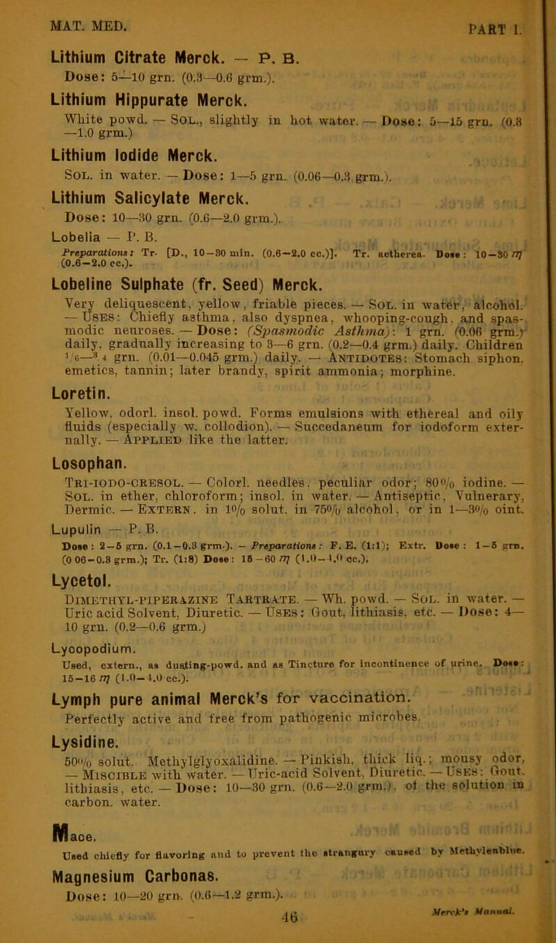 Lithium Citrate Merck. — P. B. Dose; 5—lO grn. (0.3—O.G grm.). Lithium Hippurate Merck. White powd. — Sol., slightly in hot water. — Dose: 5—15 grn. (0.8 —1.0 grm.) Lithium Iodide Merck. Sol. in water. — Dose: 1—5 grn. (0.06—0.3 grm.). Lithium Salicylate Merck. Dose: lO—30 grn. (0.6—2.0 grm.). Lobelia — I’. B. Freparatiom X Tr- [D., 10-30 niJn. (0.8—2.0 cc.)]» Tr. aetherea. Doie: 10—80/1? (0.6—2.0 cc.)* Lobeline Sulphate (fr. Seed) Merck. Very deliquescent, yellow, friable pieces. — Sol. in water,- alcohol. — USES: Chiefly asthma, also dyspnea, whooping-cough, and spas- modic neuroses. — Dose: (Spasmodic Asthma)-. 1 grn. (0.06 grm.y daily, gradually increasing to 3—6 grn. (0.2—0.4 grm.) daily. Children 1 0—»4 grn. (0.01—0.045 grm.) daily. — Antidotes: Stomach siphon, emetics, tannin; later brandy, spirit ammonia; morphine. Loretin. Yellow, odorl. insol. powd. Forms emulsions with ethereal and oily fluids (especially w. collodion). — Succedaneum for iodoform exter- nally. — Applied like the latter. Losophan. Tri-iodo-cresol. — Colorl. needles, peculiar odor; 80«/o iodine.— Sol. in ether, chloroform; insol. in water. — Antiseptic, Vulnerary, Dermic. — Extern, in lo/o solut. in 75o/o alcohol, or in 1—3«/o oint. Lupulin — P. B. Doie : 2 —6 grn. (0.1—O.S grm>). — Preparationt: F. E. (1:1); Extr. l)o»e : 1 — 6 grn. (006-0.8 grm.); Tr. (1:8) Dow: 16-60/7? (1.0-4,0 cc.). Lycetol. Dimethyl-piperazine Tartrate. — Wh. powd. — Sol. in water. — Uric acid Solvent, Diuretic. — Uses: Gout, lithiasis, etc. — Do.se: 4— 10 grn. (0.2—0.6 grm.) Lycopodium. Used, extern., as dueting*powd. and as Tincture for Ineuntincncc uf urine. Dose: 16-16 /?? (1.0-4,0 cc.). Lymph pure animal Merck’s for vaccination. Perfectly active and free from pathogenic microbes. Lysidine. 60''/o solut. Methylglyoxalidine. — Pinkish, thick liq.; mousy odor, — Miscible witli water. —Uric-acid Solvent, Diuretic. — Uses: (rout, lithiasis, etc.— Dose: 10—.30 grn. (0.6—2.0 grm.). ol the solution in carbon, water. Maoe. U.ed chiefly for fluvorlng imd to prevent the .trangnry cauMd by Methylenbliie. Magnesium Carbonas. Dose: 10—20 grn. (0.6—1.2 grm.). •16 J/rrrAr's Manual,
