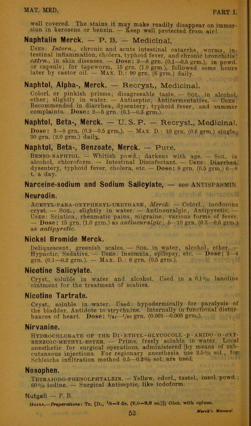 well covered. The statins it may make readily disappear on immer- sion in kerosene or benzin. — Keep well protected from air! Naphtalin Merck. — P. B. — Medicinal. Uses; Intern., chronic and acute intestinal catarrhs, worms, in- testinal inflammation, cholera, typhoid fever, and chronic bronchitis; extrn., in skin diseases. — Dose: 2—8 grn. (0.1—0.5 grm.), in powd. or capsule; for tapeworm, 15 grn. (1.0 grm.), followed some hours later Dy castor oil. — Max. D.; 90 grn. (6 grm.) daily. Naphtol, Alpha-, Merck. — Recryst., Medicinal. Colorl. or pinkish prisms; disagreeable taste. — SOL. in alcohol, ether; slightly in water. — Antiseptic, Antifermentative. — Dbes: Recommended in diarrhea, dysentery, typhoid fever, and summer complaints. Dose: 2—5 grn. (0.1—0.8 grmd- Naphtol, Beta-, Merck. — U. S. P. — Recryst., Medicinal. Dose: 3—8 grn. (0.2—0.5 grm.). — Max. D.: 10 grn. (0.6 grm.) single; 30 grn. (2.0 grm.) daily;. Naphtol, Beta-, Benzoate, Merck. — Pure. Benzo-naphtol. — Whitish powd.; darkens with age. — Soi,. in alcohol, chloroform. — Intestinal Disinfectant. — Uses: Diarrhea, dysentery, typhoid fever, cholera, etc.— Dose: 8 gm. (0.5 grm.) 6—8 t. a day. Narceine-sodium and Sodium Salicylate, — see Antispasmin. Neurodin. Aoetyl-para-oxypiienyl-ueetiiane, Merck. — Colorl., inodorous cryst. — Sol., slightly in water. — Antineuralgic, Antipyretic. — Uses: Sciatica, rheumatic pains, migraine, various forms of fever. — Dose: 15 grn. (1.0 grm.) as antineuralgic, 6—10 grn. (0.3—0.6 grm.) as antipyretic. Nickel Bromide Merck. Deliquescent, greenish scales. — Sol. in water, alcohol, ether. — Hypnotic, Sedative. — Uses: Insomnia, epilepsy, etc. — Dose: 2—1 grn. (0.1—0.2 grm.). — Max. D. : 8 grn. (0.5 grm.). Nicotine Salicylate. Cryst., soluble in water and alcohol. Used in a 0.1 o/o lanoline ointment for the treatment of scabies. Nicotine Tartrate. Cryst., soluble in water. Used: hypodermically for paralysis of the bladder. Antidote to strychnine. Internally in functional distur- bances of heart. Dose: */6<—*/'*o grn. (0.001—0.003 grm.). Nirvanine. Hydrochlobate op the Di-ethyl-GLYCOCOLL-p-AitiDO-o-oxT- BENZOIC-METHYL-E8TER. — Prims, freely soluble in water. Local anesthetic for surgical operations, administered [by means of sub- cutaneous injections. For regionary anesthesia use 2.50/o sol., for Scbleichs infiltration method 0.5—0.20/o sol. are used. ' Nosophen. Tetbaiodo-phenolphtalEin. — Yellow, odorl., tastel., insol. powd.; 600/u iodine. — Surgical Antiseptic, like iodoform. Nutgall — P. B. Q«Li..-Pr«paroMon.; Tr. [D., >/»-8 dr. (8.0-9.0 co.))j Olnt. with oplnm. sn Hannal.