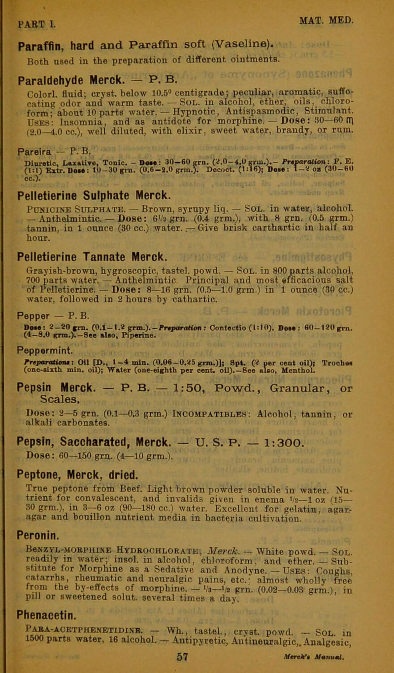 Paraffin, hard and Paraffin soft (Vaseline). Both used in the preparation of different ointments. Paraldehyde Merck. — P. B. Colorl. fluid; cryst. below 10.5“ centigrade; peculiar, aromatic, suffo- cating odor and warm taste. — Sol. in alcohol, ether, oils, chloro- form; about 10 parts water. — Hypnotic, Antispasmodic, Stimulant. Uses: Insomnia, and as antidote for morphine. — Dose: 30—BO tfl (2.0—4.0 cc.), well diluted, with elixir, sweet water, brandy, or rum. Pareira — P. B. Diuretic, LuzetlTe, Tonic. — Deee: 30—60oti (1:1) Extr. 1)om: 10—30 (frn. (0.6—2.0 grm.). cc.). i. (^.0—4.0 grin.).— Pr^parationi P. E. Decoct. (1:16); Doie: i—ob (30 — 60 Pelletierine Sulphate Merck. PuNiciNE Sulphate. — Brown, syrupy liq. — Sol. in water, alcohol. — Anthelmintic. — Dose: 6V2 grn. (0.4 grm.); •edth 8 grn. (0.5 grm.) tannin, in 1 ounce (30 cc.) water. — Give brisk carthartic in half an hour. Pelletierine Tannate Merck. Grayish-brown, hygroscopic, tastel. powd. — Sol. in 800 parts alcohol, 700 parts water. — Anthelmintic Principal and most efficacious salt of Pelletierine. — Dose: 8—16 grn. (0.5—1.0 grm.) in 1 ounce (.38 cc.) water, followed in 2 hours by cathartic. Pepper — P. B. Dom: 2—aOfrn. (0.1 —1.8 grm.).—Pr.iKiro«on : Confoctio (I!10). Don: 60—180 grn. (4-8.0 grm,).—See *leo, Piperine. Peppermint. PreparationM*. Oil [D., 1 —4 min. (0.06—0.85 grm.)]; 8p4. (8 per cent oil); Trochee (one-sixth min. oil); Wster (one-eighth per cent, oil).—Bee also, Uenthol. Pepsin Merck. — P. B. — 1:50, Powd., Granular, or Scales, Dose: 2—5 grn. (0.1—0.3 grm.) Incompatiblbs: Alcohol, tannin, or alkali carbonates. Pepsin, Saccharated, Merck. — U. S. P. — i:300. Dose: 60—150 grp. (4—10 grm.). Peptone, Merck, dried. True peptone from Beef. Light bromi powder soluble in water. Nu- trient for convalescent, and invalids given in enema Va—1 oz (15— .30 grm.), in 3—6 oz (90—180 cc.) water. Excellent for gelatin, agar- agar and bouillon nutrient media in bacteria cultivation. Peronin. BeKZYL-.MOKPHiNE Hydeochlorate , Merck. — White powd. — SoL. readily in water; insol. in alcohol, chloroform, and ether. — Sub- stitute for Morphine as a Sedative and Anodyne. — Uses: Coughs, catarrhs, rheumatic and neuralgic pains, etc.- almost wholly free from the by-effects of morphine. — Va—>/a grn. (0.02-0 03 grm ) in pill or sweetened solut. several times a day. ’ Phenacetin, ~ tastel., cryst. powd. — Sol. in 1500 parts water, 16 alcohol. — Antipyretic, Antineuralgic,. Analgesic,