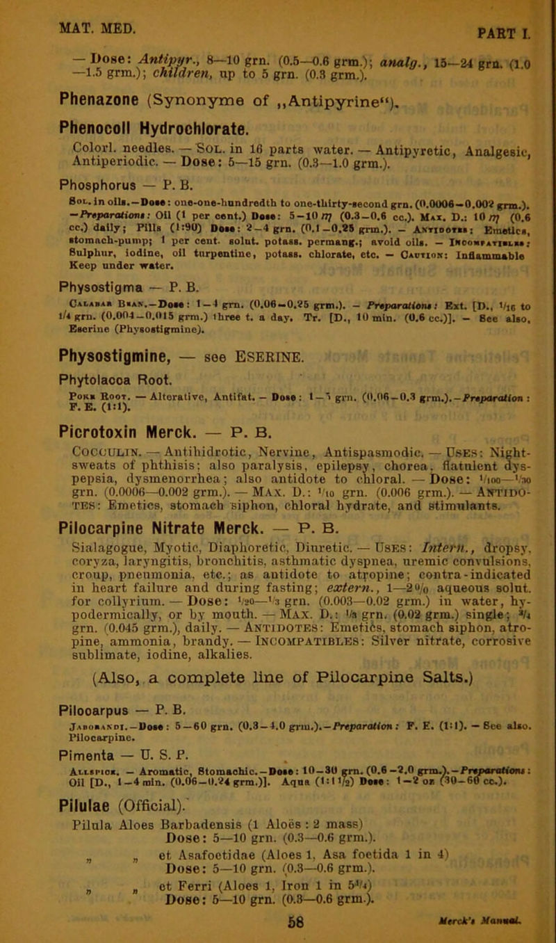 PART I. — Dose: Antippr., 8—10 grn. (0.5—0.6 gm.); analg., —1.5 grm.); children, up to 5 grn. (0.3 grm.). 15—24 grn. (1.0 Phenazone (Synonyme of ,,Antipyrine“), Phenocoll Hydrochlorate. Colorl. needles. — Sol. in 16 parts water. — Antipyretic, Analgesic, Antiperiodic. — Dose: 5—15 grn. (0.3—1.0 grm.). Phosphorus — P. B. 8oL.inoili.-Dote: ono-one-hondrodth to one-tlilrty-Mcondgrn.(0.0006»0.00?grm.). •-Prtparationa Oil (I per cent.) Dote: 5-10(0.3-0.6 cc.). Max. D.; tO/?; (0.6 cc.) doily; PlUt (it90) Dote: 2—4 grn. (0.1—0.25 grm.). — ANTiooTki: EmeUct, ttoroach'pump; t per cent, tolnt. potott. pcrmong.; avoid ollt. — iROOMrArieLu; Bulphur. iodine, oil turpentine, potoot. chlorate, etc. — Oaotiok: Inflammable Keep under water. Physostigma — P. B. Calabao Bkan.—Dote: i —4 gm. (0.06—0.25 grm.). — Pr4paraH0n$t Ext. [D., Vie to 1/4 grn. (0.004-0.015 grm.) three t. a day. Tr. [D., 10 min. (0.6 cc.)]. - Bee alto, Eterine (Phytoitigmine). Physostigmine, — see Eserine. Phytolacca Root. PoK» Boot. — Alterative, Antifat. — Dote: t —■> grn. (0,(l6—0.3 grm.).-i^reDaration : P. E. (l:l). Picrotoxin Merck. — P. B. COCOULIN. — Antihidrotic, Nervine, Antispasraodic. — DsES: Night- sweats of phthisis; also paralysis, epilepsy, chorea, flatulent dys- pepsia, dysmenorrhea; .also antidote to chloral. —Dose: */ioo—'.'m grn. (0.0006—0.002 grm.). — M\\. U.: >'io grn. (0.006 grm.). — Antido- tes; Emetics, stora.ach siphon, chloral hydrate, and stimulants. Pilocarpine Nitrate Merck. — P. B. Sialagogue, Myotic, Diaphoretic, Diuretic. — Uses: Intern., dropsy, coryza, laryngitis, bronchitis, asthmatic dyspnea, uremic convulsion’s, croup, pneumonia, etc.; as antidote to atyopine; contra-indicated in heart failure and during fasting; extern., 1—2u/o aqueous soint. for collyrium. — Dose: '/20—''3 grn. (0.003—0.02 grm.) in water, hy- podermically, or by mouth. — Max. D. : '/» grn. (0.03 grm.) single; *U grn. (0.045 grm.), daily. — Antidotes : Emetiis, stomach siphon, atro- pine, ammonia, brandy. — Inoompatibles: Silver nitrate, corrosive sublimate, iodine, alkalies. (Also, a complete line of Pilocarpine Salts.) Pilooarpus — P. B. Jaborakdt. — DoM : 5»60 grn» (0.8 —4,0 griu.)* —/Vcparottfcn; F. E. (1:1). ** 8cc alto. Pilocarpine. Pimenta — D. S. P. Att-tpiok. — Aromatic, Btomaohic. —Dote: 40—SO gm. (0.6 —2.0 grm.). —Frtparottofu: Oil [D., I—4oiln. (0,06—0.24 grm.)). Aqua (isti/2) Dete: 1—2ou (30—60 cc.). Pilulae (Official). Pilula Aloes Barbadensis (1 Aloes : 2 mass) Dose: 5—lO grn. (0.3—0.6 grm.). „ B 6t Asafoctidae (Aloes 1, Asa foetida 1 in 4) Dose: 5—10 grn. (0.3—0.6 grm.). „ B ot Ferri (Aloes 1, Iron 1 in b^!t) Dose: 6—lO grn. (0.3—0.6 grm.).