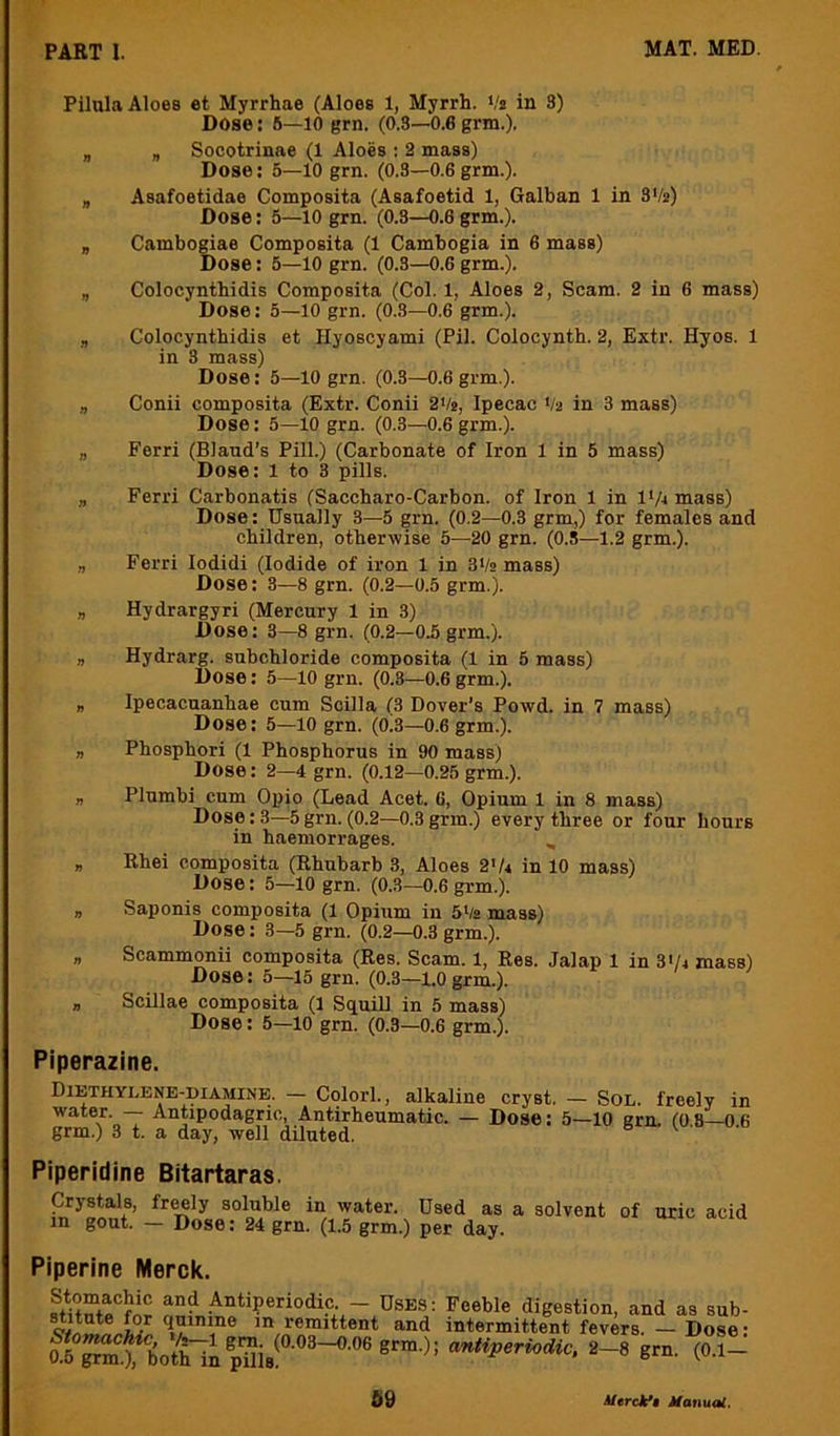 Pilula Aloes et Myrrhae (Aloes 1, Myrrh. Vs in 3) Dose: 6—10 grn. (0.3—0.6 grm.). „ „ Soootrinae (1 Aloes : 2 mass) Dose: 5—10 grn. (0.3—0.6 grm.). „ Asafoetidae Composita (Asafoetid 1, Galban 1 in 3Vs) Dose: 5—lO grn. (0.3—0.6 grm.). „ Cambogiae Composita (1 Cambogia in 6 mass) Dose: 5—10 grn. (0.3—0.6 grm.). „ Colocynthidis Composita (Col. 1, Aloes 2, Scam. 2 in 6 mass) Dose: 5—10 grn. (0.3—0.6 grm.). , Colocynthidis et Hyoscyami (Pil. Colocynth. 2, Extr. Hyos. 1 in 3 mass) Dose: 5—10 grn. (0.3—0.6 grm.). „ Conii composita (Extr. Conii 2Vs, Ipecac Vs in 3 mass) Dose: 5—10 grn. (0.3—0.6grm.). „ Ferri (Bland’s Pill.) (Carbonate of Iron 1 in 5 mass) Dose: l to 3 pills. „ Ferri Carbonatis (Saccharo-Carbon. of Iron 1 in l‘/4 mass) Dose: Usually 3—5 grn. (0.2—0.3 grm,) for females and children, otherwise 5—20 grn. (0.5—1.2 grm.). Ferri lodidi (Iodide of iron 1 in 3Vs mass) Dose: 3—8 grn. (0.2—0.5 grm.). „ Hydrargyri (Mercury 1 in 3) Dose: 3—8 grn. (0.2—0.5 grm.). „ Hydrarg. subchloride composita (1 in 5 mass) Dose: 5—lO grn. (0.3—0.6 grm.). „ Ipecacuanhas cum Scilla (3 Dover’s Powd. in 7 mass) Dose: 5—10 grn. (0.3—0.6 grm.). „ Phosphori (1 Phosphorus in 90 mass) Dose: 2—4 grn. (0.12—0.25 grm.). „ Plumbi cum Opio (Lead Acet. 6, Opium 1 in 8 mass) Dose: 3—5 grn. (0.2—0.3 grm.) every three or four hours in haemorrages. , „ Rhei composita (Rhubarb 3, Aloes 2'U in 10 mass) Dose: 5—10 grn. (0.3—0.6 grm.). , Saponis composita (1 Opium in 5‘/2 mass) Dose: 3—5 grn. (0.2—0.3 grm.). „ Scammonii composita (Res. Scam. 1, Res. Jalap 1 in 3'/4 mass) Dose: 5—15 grn. (0.3—1.0 grm.). „ Scillae composita (1 Squill in 5 mass) Dose: 5—lO gm. (0.8—0.6 grm.). Piperazine. Diethylene-diamine. - Colorl., alkaline cryst. — Sol. freely in water. — Antipodagric, Antirheumatic. — Dose: 5—10 grn. fo 8-0 6 grm.) 3 t. a day, well diluted. Piperidine Bitartaras. Crystals, freely soluble in water. Used as a solvent in gout. — Dose: 24 grn. (1.5 grm.) per day. of uric acid Piperine Merck. Antiperiodic. - Uses: Feeble digestion, and as sub- ’/n intermittent fevers. — Dose: botHn 2-8 grn. (0.1-
